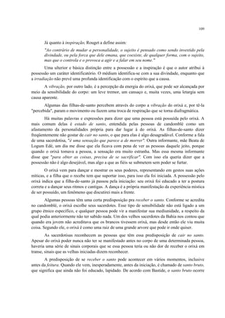 109
Já quanto à inspiração, Rouget a define assim:
"Ao contrário de mudar a personalidade, o sujeito é pensado como sendo investido pela
divindade, ou pela forca que dele emana, que coexiste, de qualquer forma, com o sujeito,
mas que o controla e o provoca a agir e a falar em seu nome."
Uma ulterior e básica distinção entre a possessão e a inspiração é que o autor atribui à
possessão um caráter identificatório. O médium identifica-se com a sua divindade, enquanto que
a irradiação não prevê uma profunda identificação com o espírito que a causa.
A vibração, por outro lado, é a percepção da energia do orixá, que pode ser alcançada por
meio da sensibilidade do corpo: um leve tremor, um cansaço e, muita vezes, uma letargia sem
causa aparente.
Algumas das filhas-de-santo percebem através do corpo a vibração do orixá e, por tê-la
"percebida", param o movimento ou fazem uma troca de respiração que se torna diafragmática.
Há muitas palavras e expressões para dizer que uma pessoa está possuída pelo orixá. A
mais comum delas é estado de santo, entendida pelas pessoas de candomblé como um
afastamento da personalidades própria para dar lugar à do orixá. As filhas-de-santo dizer
freqüentemente não gostar de cair no santo, o que para elas é algo desagradável. Conforme a fala
de uma sacerdotisa, "é uma sensação que parece a de morrer". Outra informante, mãe Beata de
Logum Edé, um dia me disse que ela ficava com pena de ver as pessoas daquele jeito, porque
quando o orixá tomava a pessoa, a sensação era muito estranha. Mas essa mesma informante
disse que "para obter as coisas, precisa de se sacrificar". Com isso ela queria dizer que a
possessão não é algo desejável, mas algo a que as fiéis se submetem sem poder se furtar.
O orixá vem para dançar e mostrar os seus poderes, representando em gestos suas ações
míticas, e a filha que o recebe tem que suportar isso, para isso ela foi iniciada. A possessão pelo
orixá indica que a filha-de-santo já passou pela iniciação: seu orixá foi educado a ter a postura
correta e a dançar seus ritmos e cantigas. A dança é a própria manifestação da experiência mística
de ser possuído, um fenômeno que discutirei mais a frente.
Algumas pessoas têm uma certa predisposição pra receber o santo. Conforme se acredita
no candomblé, o orixá escolhe seus sacerdotes. Esse tipo de sensibilidade não está ligado a um
grupo étnico específico, e qualquer pessoa pode vir a manifestar sua mediunidade, a respeito da
qual podia anteriormente não ter sabido nada. Um dos velhos sacerdotes da Bahia nos contou que
quando era jovem não acreditava que os brancos tivessem orixá, mas desde então ele viu muita
coisa. Segundo ele, o orixá é como uma raiz de uma grande arvore que pode ir onde quiser.
As sacerdotisas reconhecem as pessoas que têm essa predisposição de cair no santo.
Apesar do orixá poder nunca não ter se manifestado antes no corpo de uma determinada pessoa,
haveria uma série de sinais corporais que se essa pessoa teria ou não dor de receber o orixá em
transe, sinais que as velhas iniciadas dizem reconhecer.
A predisposição de se receber o santo pode acontecer em vários momentos, inclusive
antes da feitura. Quando ele vem, inesperadamente, antes da iniciação, é chamado de santo bruto,
que significa que ainda não foi educado, lapidado. De acordo com Bastide, o santo bruto ocorre
 