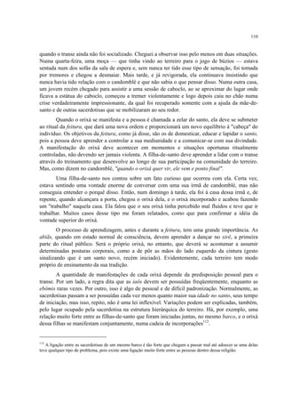 110
quando o transe ainda não foi socializado. Cheguei a observar isso pelo menos em duas situações.
Numa quarta-feira, uma moça — que tinha vindo ao terreiro para o jogo de búzios — estava
sentada num dos sofás da sala de espera e, sem nunca ter tido esse tipo de sensação, foi tomada
por tremores e chegou a desmaiar. Mais tarde, e já revigorada, ela continuava insistindo que
nunca havia tido relação com o candomblé e que não sabia o que pensar disso. Numa outra casa,
um jovem recém chegado para assistir a uma sessão de caboclo, ao se aproximar do lugar onde
ficava a estátua do caboclo, começou a tremer violentamente e logo depois caiu no chão numa
crise verdadeiramente impressionante, da qual foi recuperado somente com a ajuda da mãe-de-
santo e de outras sacerdotisas que se mobilizaram ao seu redor.
Quando o orixá se manifesta e a pessoa é chamada a zelar do santo, ela deve se submeter
ao ritual da feitura, que dará uma nova ordem e proporcionará um novo equilíbrio à "cabeça" do
indivíduo. Os objetivos da feitura, como já disse, são os de domesticar, educar e lapidar o santo,
pois a pessoa deve aprender a controlar a sua mediunidade e a comunicar-se com sua divindade.
A manifestação do orixá deve acontecer em momentos e situações oportunas ritualmente
controladas, não devendo ser jamais violenta. A filha-de-santo deve aprender a lidar com o transe
através do treinamento que desenvolve ao longo de sua participação na comunidade do terreiro.
Mas, como dizem no candomblé, "quando o orixá quer vir, ele vem e ponto final".
Uma filha-de-santo nos contou sobre um fato curioso que ocorreu com ela. Certa vez,
estava sentindo uma vontade enorme de conversar com uma sua irmã de candomblé, mas não
conseguia entender o porquê disso. Então, num domingo à tarde, ela foi à casa dessa irmã e, de
repente, quando alcançara a porta, chegou o orixá dela, e o orixá incorporado e acabou fazendo
um "trabalho" naquela casa. Ela falou que o seu orixá tinha percebido mal fluidos e teve que ir
trabalhar. Muitos casos desse tipo me foram relatados, como que para confirmar a idéia da
vontade superior do orixá.
O processo de aprendizagem, antes e durante a feitura, tem uma grande importância. As
abiãs, quando em estado normal de consciência, devem aprender a dançar no xirê, a primeira
parte do ritual público. Será o próprio orixá, no entanto, que deverá se acostumar a assumir
determinadas posturas corporais, como a de pôr as mãos do lado esquerdo da cintura (gesto
sinalizando que é um santo novo, recém iniciado). Evidentemente, cada terreiro tem modo
próprio de ensinamento da sua tradição.
A quantidade de manifestações de cada orixá depende da predisposição pessoal para o
transe. Por um lado, a regra dita que as iaôs devem ser possuídas freqüentemente, enquanto as
ebômis raras vezes. Por outro, isso é algo de pessoal e de difícil padronização. Normalmente, as
sacerdotisas passam a ser possuídas cada vez menos quanto maior sua idade no santo, seus tempo
de iniciação, mas isso, repito, não é uma lei inflexível. Variações podem ser explicadas, também,
pelo lugar ocupado pela sacerdotisa na estrutura hierárquica do terreiro. Há, por exemplo, uma
relação muito forte entre as filhas-de-santo que foram iniciadas juntas, no mesmo barco, e o orixá
dessa filhas se manifestam conjuntamente, numa cadeia de incorporações112
.
112
A ligação entre as sacerdotisas de um mesmo barco é tão forte que chegam a passar mal até adoecer se uma delas
teve qualquer tipo de problema, pois existe uma ligação muito forte entre as pessoas dentro dessa religião.
 