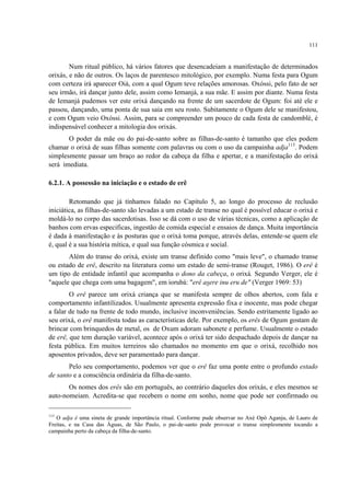 111
Num ritual público, há vários fatores que desencadeiam a manifestação de determinados
orixás, e não de outros. Os laços de parentesco mitológico, por exemplo. Numa festa para Ogum
com certeza irá aparecer Oiá, com a qual Ogum teve relações amorosas. Oxóssi, pelo fato de ser
seu irmão, irá dançar junto dele, assim como Iemanjá, a sua mãe. E assim por diante. Numa festa
de Iemanjá pudemos ver este orixá dançando na frente de um sacerdote de Ogum: foi até ele e
passou, dançando, uma ponta de sua saia em seu rosto. Subitamente o Ogum dele se manifestou,
e com Ogum veio Oxóssi. Assim, para se compreender um pouco de cada festa de candomblé, é
indispensável conhecer a mitologia dos orixás.
O poder da mãe ou do pai-de-santo sobre as filhas-de-santo é tamanho que eles podem
chamar o orixá de suas filhas somente com palavras ou com o uso da campainha adja113
. Podem
simplesmente passar um braço ao redor da cabeça da filha e apertar, e a manifestação do orixá
será imediata.
6.2.1. A possessão na iniciação e o estado de erê
Retomando que já tínhamos falado no Capítulo 5, ao longo do processo de reclusão
iniciática, as filhas-de-santo são levadas a um estado de transe no qual é possível educar o orixá e
moldá-lo no corpo das sacerdotisas. Isso se dá com o uso de várias técnicas, como a aplicação de
banhos com ervas especificas, ingestão de comida especial e ensaios de dança. Muita importância
é dada à manifestação e às posturas que o orixá toma porque, através delas, entende-se quem ele
é, qual é a sua história mítica, e qual sua função cósmica e social.
Além do transe do orixá, existe um transe definido como "mais leve", o chamado transe
ou estado de erê, descrito na literatura como um estado de semi-transe (Rouget, 1986). O erê é
um tipo de entidade infantil que acompanha o dono da cabeça, o orixá. Segundo Verger, ele é
"aquele que chega com uma bagagem", em iorubá: "erê asere inu eru de" (Verger 1969: 53)
O erê parece um orixá criança que se manifesta sempre de olhos abertos, com fala e
comportamento infantilizados. Usualmente apresenta expressão fixa e inocente, mas pode chegar
a falar de tudo na frente de todo mundo, inclusive inconveniências. Sendo estritamente ligado ao
seu orixá, o erê manifesta todas as características dele. Por exemplo, os erês de Ogum gostam de
brincar com brinquedos de metal, os de Oxum adoram sabonete e perfume. Usualmente o estado
de erê, que tem duração variável, acontece após o orixá ter sido despachado depois de dançar na
festa pública. Em muitos terreiros são chamados no momento em que o orixá, recolhido nos
aposentos privados, deve ser paramentado para dançar.
Pelo seu comportamento, podemos ver que o erê faz uma ponte entre o profundo estado
de santo e a consciência ordinária da filha-de-santo.
Os nomes dos erês são em português, ao contrário daqueles dos orixás, e eles mesmos se
auto-nomeiam. Acredita-se que recebem o nome em sonho, nome que pode ser confirmado ou
113
O adja é uma sineta de grande importância ritual. Conforme pude observar no Axé Opô Aganju, de Lauro de
Freitas, e na Casa das Águas, de São Paulo, o pai-de-santo pode provocar o transe simplesmente tocando a
campainha perto da cabeça da filha-de-santo.
 