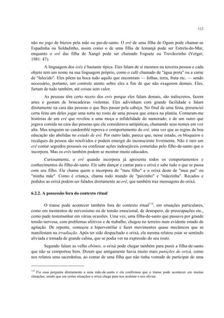 112
não no jogo de búzios pela mãe ou pai-de-santo. O erê de uma filha de Ogum pode chamar-se
Espadinha ou Soldadinho, assim como o de uma filha de Iemanjá pode ser Estrela-do-Mar,
enquanto o erê das filha de Xangô pode ser chamado Foguete ou Trovãozinho (Verger,
1981: 47).
A linguagem dos erês é bastante típica. Eles falam de si mesmos na terceira pessoa e cada
objeto tem um nome na sua linguagem próprio, como o café chamado de "água preta" ou a carne
de "falecido". Eles põem na boca tudo aquilo que encontram — folhas, terra, fruta etc. — sendo
necessário, portanto, um controle atento sobre eles a fim de que não exagerem demais. Eles,
furtam de tudo também, até coisas sem valor.
As pessoas têm certo receio dos erês porque eles falam demais, são indiscretos, fazem
artes e gostam de brincadeiras violentas. Eles adivinham com grande facilidade e falam
diretamente na cara das pessoas o que lhes passar pela cabeça. No final de uma festa, presenciei
certa feita um deles jogar uma torta no rosto de uma pessoa que estava na platéia. Contaram-me
histórias de um erê que revelou a uma moça a infidelidade do namorado; e de um outro que
jogava comida na cara das pessoas que ele considerava antipáticas, chamando seus nomes em voz
alta. Mas ninguém no candomblé reprova o comportamento do erê, uma vez que as regras da boa
educação são abolidas no estado de erê. Por outro lado, parece que, nesse estado, os bloqueios e
recalques da pessoa são resolvidos e podem emergir do inconsciente livremente. Não é raro um
erê contar segredos pessoais ou confessar ações indesejáveis cometidas pelo filho-de-santo que o
incorpora. Mas os erês também podem se mostrar muito educados.
Curiosamente, o erê quando incorpora já apresenta todos os comportamentos e
conhecimentos do filho-de-santo. Ele sabe dançar e cantar para o orixá e sabe tudo o que se passa
com seu filho. Ele chama quem o incorpora de "meu filho" e o orixá deste de "meu pai" ou
"minha mãe". Como é criança, chama todo mundo de "paizinho" e "mãezinha". Recados e
pedidos ao orixá podem ser falados diretamente ao erê, que também traz mensagens do orixá.
6.2.2. A possessão fora do contexto ritual
O transe pode acontecer também fora do contexto ritual114
, em situações particulares,
como em momentos de nervosismo ou de tensão emocional, de desespero, de preocupações etc.,
como pude testemunhar em várias ocasiões. Uma vez, uma filha-de-santo que passava por grande
tensão nervosa, com problemas afetivos e de trabalho, chegou no terreiro num evidente estado de
agitação. De repente, começou a hiperventilar e fazer movimentos quase mecânicos que se
manifestam na irradiação. Após ter sido despachado o orixá, ela mesma relatou estar se sentindo
aliviada e tomada de grande calma, que se podia ver na expressão do seu rosto.
Segundo falam as velha ebômis, o orixá pode chegar também para punir a filha-de-santo
que não se comportou bem. Dizem que antigamente havia muito mais punições de orixá, como
nos relatou uma sacerdotisa, ao contar de uma filha que não tinha vontade de participar de uma
114
Fiz essa pergunta diretamente a uma mãe-de-santo e ela confirmou que o transe pode acontecer em muitas
situações, sendo que em certas situações o orixá chega para nos acalmar e nos aliviar.
 