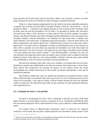 113
festa: primeiro ela foi presa pelo orixá na casa dela e depois veio a pé para o terreiro, de muito
longe. Da porta do terreiro, foi bolando no chão até chegar à entrada do barracão.
Outra vez, numa situação completamente fora do ritual de um certo candomblé, presenciei
o seguinte fato ocorrido com uma filha de Iemanjá. Durante a festa de 2 de fevereiro — dia de
Iemanjá na Bahia —, estávamos com algumas pessoas do Axé na praia do Rio Vermelho, local
da festa, perto da casa dos pescadores. Era de tarde e os presentes já tinham sido oferecidos.
Conversávamos sobre a festa, próximos ao lugar onde há feira do peixe, quando, de repente,
Simone, uma filha de Iemanjá, que tinha a obrigações já bem adiantadas no Axé, mas ainda sem a
iniciação completa, começou lentamente a ser irradiada. Foi algo muito forte e estranho, pois
nunca tínhamos visto nada assim. A experiência pela qual ela passou é algo de muito íntimo e de
difícil compreensão, mas tentarei descrevê-la. A filha-de-santo começou a se tornar mais velha e
parecia que o seu corpo estava se alargando; os braços se posicionaram como se ela colocasse as
mãos sobre os quadris; seu rosto tinha uma expressão de serenidade. Um irmão dela, depois de
alguns momentos, veio em seu socorro e lhe ofereceu um copo d'água. Ela andava muito devagar
e nos disse apenas que estava muito cansada115
e que tinha percebido a "presença" do orixá, no
caso Iemanjá, como algo que entrava pela sua cabeça e que a recobriu como se alguém tivesse lhe
botado um manto. Uma onda leve, mas muito profunda, conforme a fala da moça, tinha entrado
nela, paralisando os seus movimentos, deixando-a com uma grande paz.
Há toda uma mitologia sobre fatos como esse, contados e recontados pelo povo-de-santo.
Geralmente, quando uma manifestação ocorre fora do contexto ritual, fala-se que o orixá é forte.
Esses transes não aconteceram em presença da música, ou em contexto ritual, mas foram
desencadeados por estados emocionais de forte tensão em pessoas predispostas a esse tipo de
experiência espiritual.
Para finalizar, lembro que certa vez, quando me encontrava na cozinha do terreiro, várias
filhas e filhos-de-santo conversavam sobre essas experiências de santo. Perguntavam um ao outro
como era ser possuído, o que cada um sentia, e davam risadas dizendo que nem eles saberiam
explicar ou descrever tal experiência, pois cada vez que acontecia era uma experiência diferente,
uma experiência nova.
6.3. A chegada do orixá e a sua partida
Em geral a incorporação do orixá é lenta e raramente se percebe seu início. Pode durar
alguns minutos, e ser mais rápida, ou parar e recomeçar de novo. Usualmente cada filha-de-santo
tem sua maneira própria de sentir a aproximação do orixá, o que evidencia o caráter individual do
transe.
No contexto ritual, as filhas-de-santo comumente "caem" ao final do xirê. Algumas
começam a sair da roda, dão um passo e depois parecem cair num buraco; outras coçam o rosto
115
Apesar de ter presenciado esse episódio e testemunhado as transformação dessa filha-de-santo, fato que na época
me chocou bastante, não me senti à vontade para perguntar mais nada.
 