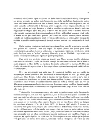 114
ou atrás da orelha; outras tapam os ouvidos (ou põem uma das mão sobre a orelha); outras param
por alguns segundos ou andam mais lentamente, ou, ainda, cambaleiam ligeiramente; outras
fazem movimentos descontrolados com os braços; outras rodam em torno do próprio eixo até
serem sacudidas violentamente. E depois de terem rodopiado, com os braços estendidos ou com
um braço esticado ao longo do corpo, o orixá se manifesta completamente. O orixá estica os
braços sobre a cabeça à frente dele, cruza os braços atrás das costas, curva-se diante o público e
grita o seu ilá característico, diferente para cada orixá. O ilá é a identidade sonora do orixá, e não
se repete de um para outro orixá pessoal (orixá desta ou daquela filha-de-santo), havendo,
contudo, um padrão para cada orixá geral: ouvem-se piados nos ilás de Oxóssi, choro nos que são
emitidos pelas diferentes incorporações de Iemanjá, um som parecido com heeei nos ilás de Iansã
etc.
O xirê continua e outras sacerdotisas seguem dançando na roda. Há as que saem correndo,
não querem ser "tomadas", mas que depois de alguns passos são presas pelo orixá
completamente. As velhas ebômis se sentam, mas se alguma delas incorpora o orixá, o que não é
muito freqüente entre as "velhas", as outras filhas dão gritos de felicidade. Logo o orixá se
levanta e se dirige aos atabaques, esperando que toquem para ele.
Cada orixá tem um jeito próprio de possuir seus filhos, havendo também distinções
características cada orixá. Assim, as filhas de Iemanjá têm movimentos lentos e muitas param o
andar, enquanto as filhas de Oiá são rápidas e dão muitas voltas sobre si mesmas. Os filhos de
Omulu voltam os olhos para cima e se dobram para frente e para atrás com grande mobilidade da
coluna vertebral.
Deve ser acrescentado que cada casa de candomblé também tem seu padrão de
incorporação, mesmo quando se trata de terreiros de mesma origem. No Axé Opô Afonjá, por
exemplo, as filhas-de-santo rodam sobre si mesmas; na Casa Branca, o corpo se curve para o
chão e para atrás, desenhando um grande arco. O desequilíbrio do corpo é grande e as equedes
socorrem as filhas-de-santo colocando uma mãos atrás das costas e outra na frente do peito da
filha, como se demarcassem limites de movimento dentro dos quais o equilíbrio é restabelecido.
No Gantois presenciei orixás demarcando sua chegada definitiva no corpo de seus filhos com um
salto para o ar.
Varia também de uma casa para outra a forma de despachar o santo, cujas fórmulas são
mantidas em segredo. No Axé, para alguns orixás, isso é conduzido nos quartos localizados na
parte traseira do barracão, ou nas próprias casas, no caso de Omulu, Nanã ou Oxumarê, ou, ainda,
para Xangô. Em cada terreiro há uma técnica que corresponde evidentemente aos fundamentos da
casa, usando-se, por exemplo, cobrir a cabeça do orixá com um pano branco e fazer uso da água
das quartinhas (Querino 1938: 80; Ribeiro 1952: 58; Landes 1967: 60-62). É comum no
candomblé dizer que é muito perigoso ter o santo despachado de forma não usual, pois a matéria,
isto é, a filha-de-santo poderia acordar sem poder a fala ou ouvir, ou padecendo de outros
desconfortos. Quando a filha-de-santo "acorda", isto é, quando recupera sua identidade, mostra-se
meio atordoada, com um olhar completamente ausente, caminhando sem equilíbrio. Precisa ser
amparada por alguém ligado a ela, como uma das filhas-pequenas ou uma amiga, que a ajuda na
volta para casa. Ela acorda muito cansada, com sede e com a sensação de ter voltado de uma
 