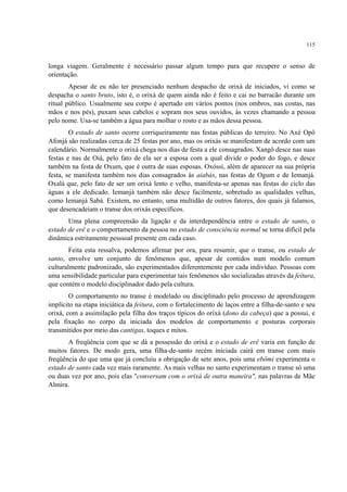 115
longa viagem. Geralmente é necessário passar algum tempo para que recupere o senso de
orientação.
Apesar de eu não ter presenciado nenhum despacho de orixá de iniciados, vi como se
despacha o santo bruto, isto é, o orixá de quem ainda não é feito e cai no barracão durante um
ritual público. Usualmente seu corpo é apertado em vários pontos (nos ombros, nas costas, nas
mãos e nos pés), puxam seus cabelos e sopram nos seus ouvidos, às vezes chamando a pessoa
pelo nome. Usa-se também a água para molhar o rosto e as mãos dessa pessoa.
O estado de santo ocorre corriqueiramente nas festas públicas do terreiro. No Axé Opô
Afonjá são realizadas cerca de 25 festas por ano, mas os orixás se manifestam de acordo com um
calendário. Normalmente o orixá chega nos dias de festa a ele consagrados. Xangô desce nas suas
festas e nas de Oiá, pelo fato de ela ser a esposa com a qual divide o poder do fogo, e desce
também na festa de Oxum, que é outra de suas esposas. Oxóssi, além de aparecer na sua própria
festa, se manifesta também nos dias consagrados às aiabás, nas festas de Ogum e de Iemanjá.
Oxalá que, pelo fato de ser um orixá lento e velho, manifesta-se apenas nas festas do ciclo das
águas a ele dedicado. Iemanjá também não desce facilmente, sobretudo as qualidades velhas,
como Iemanjá Sabá. Existem, no entanto, uma multidão de outros fatores, dos quais já falamos,
que desencadeiam o transe dos orixás específicos.
Uma plena compreensão da ligação e da interdependência entre o estado de santo, o
estado de erê e o comportamento da pessoa no estado de consciência normal se torna difícil pela
dinâmica estritamente pesssoal presente em cada caso.
Feita esta ressalva, podemos afirmar por ora, para resumir, que o transe, ou estado de
santo, envolve um conjunto de fenômenos que, apesar de contidos num modelo comum
culturalmente padronizado, são experimentados diferentemente por cada indivíduo. Pessoas com
uma sensibilidade particular para experimentar tais fenômenos são socializadas através da feitura,
que contém o modelo disciplinador dado pela cultura.
O comportamento no transe é modelado ou disciplinado pelo processo de aprendizagem
implícito na etapa iniciática da feitura, com o fortalecimento de laços entre a filha-de-santo e seu
orixá, com a assimilação pela filha dos traços típicos do orixá (dono da cabeça) que a possui, e
pela fixação no corpo da iniciada dos modelos de comportamento e posturas corporais
transmitidos por meio das cantigas, toques e mitos.
A freqüência com que se dá a possessão do orixá e o estado de erê varia em função de
muitos fatores. De modo gera, uma filha-de-santo recém iniciada cairá em transe com mais
freqüência do que uma que já concluiu a obrigação de sete anos, pois uma ebômi experimenta o
estado de santo cada vez mais raramente. As mais velhas no santo experimentam o transe só uma
ou duas vez por ano, pois elas "conversam com o orixá de outra maneira", nas palavras de Mãe
Almira.
 