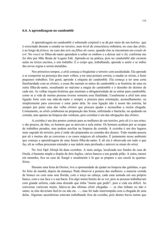 116
6.4. A aprendizagem no candomblé
A aprendizagem no candomblé é sobretudo corporal e se dá por meio de um habitus que
é exercitado durante a estadia no terreiro, num nível de consciência ordinária, no caso das abiãs,
e ao longo da feitura, no caso das iaôs ou filhas-de-santo, quando elas se encontram em estado de
erê. No roncó as filhas-de-santo aprendem a soltar os ombros e a deixar sair o ilá, conforme me
foi dito por Mãe Beata de Logum Edé. Aprende-se na prática, pois no candomblé não existem
aulas ou textos escritos, e sim trabalho. É o corpo que, trabalhando, aprende a sentir e se imbui
das novas regras a serem atendidas.
Nos primeiros tempos, a abiã começa a freqüentar o terreiro com assiduidade. Ela aprende
a se comportar na presença dos mais velhos, a ter uma postura correta, a saudar os orixás, a fazer
pequenos trabalhos. Em geral, aprende a etiqueta do candomblé. Ela começa a ter uma certa
familiaridade com as ebômis, e essas lhe narram os mitos do candomblé e as histórias de uma ou
outra filha-de-santo, ressaltando ao máximo a magia do candomblé e o desenho do destino de
cada um. As velhas traçam histórias que mostram a obrigatoriedade de se entrar para candomblé,
como se a vida de muitas pessoas tivesse somente essa finalidade. Usualmente a abiã tem uma
ligação forte com sua mãe-de-santo e sempre a procura para orientação, aconselhamento, ou
simplesmente para conversar e estar junto dela. Se essa ligação não é assim tão estreita, há
sempre por perto uma das velha ebômis que procura ajudar e aconselhar a recém chegada.
Comumente, as abiãs colaboram na preparação das festas, enfeitando o barracão, ou ajudando na
comida, mas apenas na limpeza das verduras, pois cozinhar é um das obrigações das ebômis.
A cozinha é um dos pontos centrais para as mulheres de um terreiro, pois ali é o seu reino,
e são poucos, de fato, os homens que se atrevem a nela entrar. Os homens acabam por se ocupar
de trabalhos pesados, mas podem auxiliar na limpeza da comida. A cozinha é um dos lugares
mais sagrado do terreiro, pois é onde são preparadas as comidas dos deuses. Todo mundo passou
por ali e muitas são as conversas e os casos mágicos ali relatados. É justamente nesse ambiente
que começa a aprendizagem de uma futura filha-de-santo. E ali ela é observada em tudo o que
faz, ali as velhas procuram entender a sua índole mais profunda e antever os sinais do orixá.
No Axé Opô Afonjá há duas cozinhas. A mais antiga, localizada nos fundos da casa de
Oxalá, é bastante ampla e dispõe de dois fogões, vários bancos e um grande pilão. A outra, menor
em tamanho, fica na casa de Xangô e usualmente é lá que se prepara o seu amalá às quartas-
feiras.
Durante uma festa de Oxóssi, tive a oportunidade de ajudar na limpeza das galinhas, o que
foi feito de manhã, depois da matança. Pude observar a postura das mulheres: a maioria vestida
de branco ou com uma saia florida, com o torço na cabeça, cada uma sentada em seu próprio
banco, com a sua faca e a sua bacia. Era algo muito bonito de se ver, pois as pessoas trabalhavam
com grande euforia, cada uma dizendo que tinha "muito que pedir", pois a vida era difícil. As
conversas variavam muito, falava-se das últimas abiãs chegadas — se elas tinham ou não o
santo; se elas deveriam fazê-lo ou não etc. —, mas foi tudo interrompido com a chegada de uma
delas. Algumas sacerdotisas estavam trabalhando fora da cozinha, pois dentro havia outras que
 