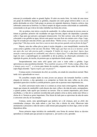 117
estavam já cozinhando sobre os grande fogões. O calor era muito forte. Ao redor de uma mesa
um grupo de mulheres depenava as galinhas, enquanto um outro grupo retirava delas o axé, as
partes destinadas ao orixá. Cada grupo ou pessoa em separado depenava, limpava, cortava, mas
sobretudo contavam-se histórias e se falava sempre de algum assunto relacionado ao candomblé,
comentando-se de que é dever de todos trabalhar nas festas dos orixás.
Ali, na prática, tem início a escola do candomblé. As velhas mostram às jovens como se
tratam as galinhas: primeiro são escaldadas em água fervente, depois são depenadas e passadas
sobre o fogo para que percam a penugem remanescente. Um fato curioso: uma abiã que estava
colocando a sua galinha na água, deixou sem querer sua saia ficar em contato com o fogo. Logo,
logo foi avisada por uma das ebômis, que assim disse: "Minha sereia, você quer que a sua cauda
pegue fogo? Não faça assim, mas bote a saia no meio das pernas quando está na frente do fogo!"
Depois, uma das velhas pôs-se junto à recém chegada e, com tranqüilidade, mostrou-lhe
como cortar a galinha e tirar seu axé. Ela disse: "Olhe aqui, que hoje sou eu a te mostrar, assim
um outro dia você não precisa pedir a ninguém. E lembre de trazer a sua faca! Agora, faça
atenção e nunca pergunte no candomblé, mas observe e depois faça!" A velha estava ensinando a
regra de ouro: a aprendizagem no candomblé se dá na prática, na observação constante e na
repetição de gestos, de tarefas, de posturas que se reproduzem desde sempre.
Inesperadamente uma outra abiã quase caiu com o rosto sobre a galinha. Logo
aproximou-se uma sacerdotisa dizendo: "Essa também vai para a UTI. Venha comigo, filha. Hoje
é demais para você!", e a levou para dentro da cozinha, enquanto uma outra lhe oferecia um
copo d'água dizendo: "Agora respire, que vai passar!".
Começa assim o treinamento da abiã, na cozinha, em estado de consciência normal. Mais
tarde virá o aprendizado no roncó.
Os conselhos simples dados às mais jovens aos poucos vão tornando familiar a estrita
etiqueta do terreiro, e elas aprendem a se comportar na frente dos mais velhos ou do orixá,
aprendem quem deve receber a comida primeiro, quem são as pessoas mais importantes etc.
As abiãs conversam muito entre si e contam as coisas mais extravagantes. Atraídas pela
magia que emana do candomblé e pela doçura das mais velhas e da mãe-de-santo, acompanham,
o quanto podem, tudo aquilo que acontece no terreiro. Elas se sentem importantes, pois foram
escolhidas, e o fato de se sentirem reconhecidas pelo próprio orixá as deixa ainda mais felizes e
cheias de si. Sentem-se gente importante. Elas fazem de tudo para se aproximar da mãe-de-santo
e conversar com ela, ter sua atenção.
Começa, assim, uma aprendizagem que poderia ser a de crianças, pois as abiãs são
consideradas crianças: elas nada sabem e, por isso, têm o direito de errar. Observam tudo
atentamente e procuram a mãe-de-santo a cada minuto para perguntar ou dizer algo, como se tudo
dependesse delas.
Nessa primeira etapa iniciática do candomblé, essa forma de ensinar deixa os devotos
aprendizes à vontade para que possam se expressar e, por acerto e erro, aprender.
 