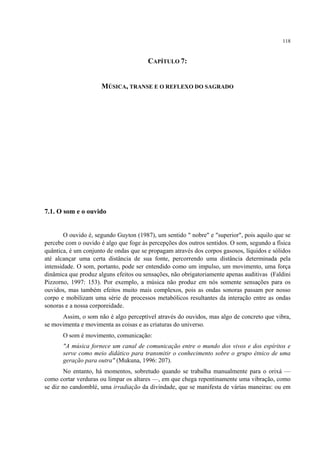 118
CAPÍTULO 7:
MÚSICA, TRANSE E O REFLEXO DO SAGRADO
7.1. O som e o ouvido
O ouvido é, segundo Guyton (1987), um sentido " nobre" e "superior", pois aquilo que se
percebe com o ouvido é algo que foge às percepções dos outros sentidos. O som, segundo a física
quântica, é um conjunto de ondas que se propagam através dos corpos gasosos, líquidos e sólidos
até alcançar uma certa distância de sua fonte, percorrendo uma distância determinada pela
intensidade. O som, portanto, pode ser entendido como um impulso, um movimento, uma força
dinâmica que produz alguns efeitos ou sensações, não obrigatoriamente apenas auditivas (Faldini
Pizzorno, 1997: 153). Por exemplo, a música não produz em nós somente sensações para os
ouvidos, mas também efeitos muito mais complexos, pois as ondas sonoras passam por nosso
corpo e mobilizam uma série de processos metabólicos resultantes da interação entre as ondas
sonoras e a nossa corporeidade.
Assim, o som não é algo perceptível através do ouvidos, mas algo de concreto que vibra,
se movimenta e movimenta as coisas e as criaturas do universo.
O som é movimento, comunicação:
"A música fornece um canal de comunicação entre o mundo dos vivos e dos espíritos e
serve como meio didático para transmitir o conhecimento sobre o grupo étnico de uma
geração para outra" (Mukuna, 1996: 207).
No entanto, há momentos, sobretudo quando se trabalha manualmente para o orixá —
como cortar verduras ou limpar os altares —, em que chega repentinamente uma vibração, como
se diz no candomblé, uma irradiação da divindade, que se manifesta de várias maneiras: ou em
 