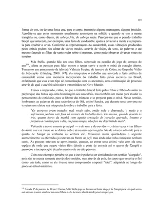 119
forma de voz, ou de uma força que, para o corpo, transmite alguma mensagem, alguma intuição.
Acredita-se que esses momentos usualmente acontecem na solidão e quando se tem a mente
tranqüila ou, como dizem, de cabeça fria, de cabeça vazia. Pareceu-me que o pesado trabalho
braçal que antecede, por exemplo, uma festa de candomblé, ajuda a esvaziar a mente e a prepará-
la para receber o orixá. Conforme as representações do candomblé, essas vibrações produzidas
pelos orixás podem nos afetar de vários modos, através de visões, de sons, de palavras e até
mesmo fazendo as filhas-de-santo rodar sobre si mesmas, como pude observar diversas vezes no
terreiro.
Mãe Stella, quando fala aos seus filhos, sobretudo na ocasião do jogo do começo do
ano116
, alerta as pessoas para falar menos e tentar servir e ouvir o orixá de coração aberto.
Tomamos um pensamento da ialorixá Valnizia Pereira, do terreiro do Cobre, no Engenho Velho
da Federação (Harding, 2000: 147): ela interpretou o trabalho que antecede a festa pública de
candomblé como uma memória incorporada do trabalho feito pelos escravos no Brasil,
enfatizando que esse é um tipo de comunicação com os ancestrais, uma continuação do processo
através do qual o axé foi cultivado e transmitidos no Novo Mundo.
Temos a impressão, então, de que o trabalho braçal feito pelas filhas e filhos-de-santo na
preparação das festas seja uma homenagem aos ancestrais, mas também um modo para afastar os
pensamentos do cotidiano, para se liberar das tristezas e se preparar para o orixá. Nesse sentido,
lembramos as palavras de uma sacerdotisa de Oiá, ebômi Sandra, que durante uma conversa no
terreiro nos relatou sua interpretação sobre o trabalho para a festa:
"Os escravos eram tratados mal, vocês sabe, então toda a depressão, o medo e o
sofrimento podiam sair fora só através do trabalho duro. Eu mesma, quando acordo ás
três, quatro horas da manhã com aquela sensação de coração apertado, levanto e
preparo a comida para o dia, ou passo roupa, não fico me deprimindo mais".
Voltando a nosso assunto principal — o do som e do ouvido —, várias vezes vi as filhas-
de-santo cair em transe ou se dobrar sobre si mesmas apenas pelo fato de estarem olhando para o
quarto de Xangô ou cortando as verdura etc. Presenciei numa quarta-feira o seguinte
acontecimento: as oferendas já estavam na frente do peji, mas ainda não tinha começado nenhum
canto. As pessoas estavam se aproximando, quando, ao entrar uma ebômi, veio com ela uma
espécie de onda que pegou várias fiéis (desde a porta de entrada até o quarto de Xangô) e
provocou a incorporação de pelo menos sete ou oito pessoas.
Com esse exemplo percebe-se que o ouvir poderia ser considerado um sentido "alargado",
pois não se escuta somente através dos ouvidos, mas através da pele, do corpo que envolve o fiel
como um todo, como se ele tivesse uma compreensão corporal "total", adquirida ao longo do
processo ritual-iniciático.
116
A cada 1º de janeiro, às 10 ou 11 horas, Mãe Stella joga os búzios na frente do pejí de Xangô para ver qual será o
odu do ano e assim sinalizar aos seus filhos o ebó do ano e alertá-los de possíveis perigos.
 