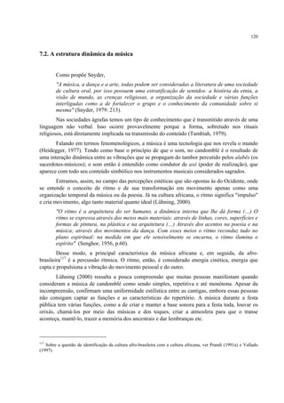 120
7.2. A estrutura dinâmica da música
Como propõe Snyder,
"A música, a dança e a arte, todas podem ser consideradas a literatura de uma sociedade
de cultura oral, por isso possuem uma estratificação de sentidos: a história da etnia, a
visão de mundo, as crenças religiosas, a organização da sociedade e várias funções
interligadas como a de fortalecer o grupo e o conhecimento da comunidade sobre si
mesma" (Snyder, 1979: 213).
Nas sociedades ágrafas temos um tipo de conhecimento que é transmitido através de uma
linguagem não verbal. Isso ocorre provavelmente porque a forma, sobretudo nos rituais
religiosos, está diretamente implicada na transmissão do conteúdo (Tambiah, 1979).
Falando em termos fenomenológicos, a música é uma tecnologia que nos revela o mundo
(Heidegger, 1977). Tendo como base o princípio de que o som, no candomblé é o resultado de
uma interação dinâmica entre as vibrações que se propagam do tambor percutido pelos alabês (os
sacerdotes-músicos); o som então é entendido como condutor de axé (poder de realização), que
aparece com todo seu conteúdo simbólico nos instrumentos musicais considerados sagrados.
Entramos, assim, no campo das percepções estéticas que são opostas às do Ocidente, onde
se entende o conceito de ritmo e de sua transformação em movimento apenas como uma
organização temporal da música ou da poesia. Já na cultura africana, o ritmo significa "impulso"
e cria movimento, algo tanto material quanto ideal (Lühning, 2000).
"O ritmo é a arquitetura do ser humano, a dinâmica interna que lhe dá forma (…) O
ritmo se expressa através dos meios mais materiais: através de linhas, cores, superfícies e
formas de pintura, na plástica e na arquitetura (…) Através dos acentos na poesia e na
música; através dos movimentos da dança. Com esses meios o ritmo reconduz tudo no
plano espiritual: na medida em que ele sensivelmente se encarna, o ritmo ilumina o
espírito" (Senghor, 1956, p.60).
Desse modo, a principal característica da música africana e, em seguida, da afro-
brasileira117
é a percussão rítmica. O ritmo, então, é considerado energia cinética, energia que
capta e propulsiona a vibração do movimento pessoal e do outro.
Lühning (2000) ressalta a pouca compreensão que muitas pessoas manifestam quando
consideram a música de candomblé como sendo simples, repetitiva e até monótona. Apesar da
incompreensão, confirmam uma uniformidade estilística entre as cantigas, embora essas pessoas
não consigam captar as funções e as características do repertório. A música durante a festa
pública tem várias funções, como a de criar e manter a base sonora para a festa toda, louvar os
orixás, chamá-los por meio das músicas e dos toques, criar a atmosfera para que o transe
aconteça, mantê-lo, trazer a memória dos ancestrais e dar lembranças etc.
117
Sobre a questão da identificação da cultura afro-brasileira com a cultura africana, ver Prandi (1991a) e Vallado
(1997).
 
