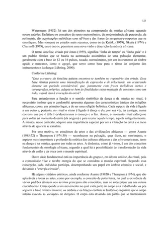 121
Watermann (1952) foi um dos pioneiros na compreensão da música africana segundo
novos padrões. Enfatizou os conceitos de senso metronômico, de predominância da percussão, de
polimetria, das acentuações melódicas com off-beat e das frases de perguntas-e-respostas que se
entrelaçam. Mas somente os estudos mais recentes, como os de Kubik, (1979), Nketia (1974) e
Chernoff (1979), entre outros, permitem uma nova visão e descrição da música africana.
O termo timeline, criado por Jones (1959), significa "linha de tempo" ou "linha guia" e é
um padrão rítmico que se baseia na acentuação assimétrica de uma pulsação elementar,
geralmente com a base de 12 ou 16 pulsos, tocado, normalmente, por um instrumento de timbre
agudo e marcante, como o agogô, que serve como base para o ritmo do conjunto dos
instrumentos e da dança (Lühning, 2000).
Conforme Lühning:
"Esta estrutura do timeline pattern encontra-se também no repertório dos orixás. Essa
base rítmica permite uma intensificação de expressão e de velocidade, um acelerando
durante um período considerável, que, juntamente com frases melódicas curtas e
coreografias próprias, adapta-se bem às finalidades extra-musicais do contexto como um
todo, o qual visa à evocação do orixá".
Para entendermos a função e o sentido simbólico da dança e da música no ritual, é
necessário lembrar que o candomblé apresenta algumas das características básicas das religiões
africanas, como, em primeiro lugar, a de ser uma religião holística. Cada aspecto da vida é ligado
a um outro e, portanto, no ritual o ritmo é ligado à dança e ela, por sua vez, às cantigas, numa
corrente em que é difícil evidenciarmos o começo e o fim. Assim, o momento ritual esforça-se
para voltar ao momento do mito (da origem) e para recriar aquele tempo, aquela antiga harmonia.
A música, nesse contexto, adquire uma importância especial por ser a vibração do orixá e o meio
através do qual ele se canaliza.
Por esse motivo, os estudiosos da artes e das civilizações africanas — como Asante
(1985:72) e Thompson (1974:30) — reconhecem na pulsação, quer dizer, no movimento, o
aspecto mais importante e profundo da estética das culturas africanas e das afro-americanas, tanto
na dança e na música, quanto em todas as artes. A dinâmica, como já vimos, é um dos conceitos
fundamentais da ontologia africana, segundo a qual há a possibilidade de transformação da vida
através da união e da troca com o mundo espiritual.
Outro dado fundamental está na importância do grupo e, em última análise, do ritual, pois
a comunidade vive e recebe energia do que se considera o mundo espiritual. Segundo essa
concepção, cada indivíduo participa, desempenhando seu papel em âmbito cósmico e social, e
deixando a "energia circular".
Há alguns critérios estéticos, ainda conforme Asante (19850 e Thompson (1974), que são
aplicáveis a todas as artes, como por exemplo, o conceito de polirritmia, no qual a existência de
vários padrões rítmicos nos acentos principais não coincidem, mas se sobrepõem uns aos outros
crucialmente. Corresponde a um movimento no qual cada parte do corpo está trabalhando: os pés
seguem a base rítmica musical, os ombros e os braços contam as histórias; enquanto que o corpo
inteiro executa as variações de direções. O corpo está dividido em partes que se harmonizam
 
