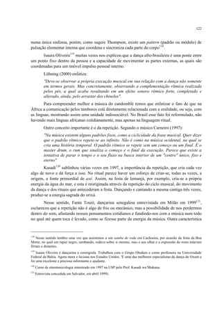 122
numa única sinfonia, porém, como sugere Thompson, existe um pattern (padrão ou módulo) de
pulsação elementar interna que coordena e sincroniza cada parte do corpo118
.
Isaura Oliveira119
muitas vezes nos explicou que a dança afro-brasileira é uma ponte entre
um ponto fixo dentro da pessoa e a capacidade de movimentar as partes externas, as quais são
coordenadas para um imóvel impulso pessoal interno.
Lühning (2000) enfatiza:
"Deve-se observar a própria execução musical em sua relação com a dança não somente
em termos gerais. Mas concretamente, observando a complementação rítmica realizada
pelos pés, a qual acaba resultando em um efeito sonoro rítmico forte, completado e
alterado, ainda, pelo arrastar dos chinelos".
Para compreender melhor a música do candomblé temos que enfatizar o fato de que na
África a comunicação pelos tambores está diretamente relacionada com a oralidade, ou seja, com
as línguas, mostrando assim uma unidade indissociável. No Brasil esse fato foi reformulado, não
havendo mais línguas africanas cotidianamente, mas apenas na linguagem ritual.
Outro conceito importante é o da repetição. Segundo o músico Carneiro (1997):
"Na música existem alguns padrões fixos, como a ciclicidade da frase musical. Quer dizer
que o padrão rítmico repete-se ao infinito. Não é como na música ocidental, na qual se
cria uma história temporal. O padrão rítmico se repete sem um começo ou um final. É o
master drum, o rum que sinaliza o começo e o final da execução. Parece que existe a
tentativa de parar o tempo e o seu fluxo na busca interior de um "centro" único, fixo e
eterno"
Kasadi120
sublinhou várias vezes em 1997, a importância da repetição, que cria cada vez
algo de novo e dá força a isso. No ritual parece haver um esforço de criar-se, todas as vezes, a
origem, a fonte primordial de axé. Assim, na festa de Iemanjá, por exemplo, cria-se a própria
energia da água do mar, e esta é reoriginada através da repetição do ciclo musical, do movimento
da dança e dos rituais que antecederam a festa. Dançando e cantando a mesma cantiga três vezes,
produz-se a energia sagrada do orixá.
Nesse sentido, Fanta Touré, dançarina senegalesa entrevistada em Milão em 1999121
,
esclareceu que a repetição não é algo de frio ou mecânico, mas a possibilidade de nos perdermos
dentro do som, afastando nossos pensamentos cotidianos e fundindo-nos com a música num todo
no qual até quem toca é levado, como se fizesse parte da energia da música. Outra característica
118
Nesse sentido lembro uma vez que assistimos a um samba de roda em Cachoeira, por ocasião da festa da Boa
Morte, no qual um rapaz negro, sambando, rodava sobre si mesmo, mas o seu olhar e a expressão do rosto estavam
firmes e distantes.
119
Isaura Oliveira é dançarina e coreógrafa. Trabalhou com o Grupo Olodum e como professora na Universidade
Federal da Bahia. Agora mora e leciona nos Estados Unidos. 'E uma das melhores especialistas da dança de Oxum e
foi uma excelente e preciosa informante e ajudante.
120
Curso de etnomusicologia ministrado em 1997 na USP pelo Prof. Kasadi wa Mukuna.
121
Entrevista concedida em Salvador, em abril 1999).
 