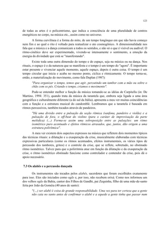 123
de todas as artes é o policentrismo, que indica a consciência de uma pluralidade de centros
energéticos no corpo, na música etc., assim como no universo.
A forma curvilínea é a forma do mito, de um tempo longínquo em que não havia começo
nem fim e ao qual o rito é voltado para reatualizar o ato cosmogônico. A dimensionalidade nos
fala que a música e a dança comunicam a todos os sentidos, e não só o que é visível ou audível. O
ritmo-cinético deve ser experimentado, vivendo-se intensamente o sentimento, a emoção da
energia da divindade que está se "manifestando".
Existe toda uma outra dimensão do tempo e do espaço, seja na música ou na dança. Nos
rituais, o espaço é o da natureza que se manifesta e o tempo é um tempo do "agora". É importante
estar presente e vivenciar aquele momento, aquele espaço, depois é outra coisa. O tempo é um
tempo circular que inicia e acaba no mesmo ponto, cíclica e ritmicamente. O tempo torna-se,
então, a materialização do movimento, como fala Duplan (1987):
"Para organizar o tempo, temos que agir, percutindo um tambor com a mão ou sobre o
chão com os pés. Criando o tempo, criamos o movimento".
Pode-se entender melhor a função da música tomando-se as idéias de Carpitella (in: De
Martino, 1994: 351), quando trata da música da tarantela que, embora seja ligada a uma área
geográfica e culturalmente diferente (a do sul da Itália), apresenta a meu ver muitas coincidências
com a função e a estrutura musical do candomblé. Lembramos que a tarantela é baseada em
ritmos percussivos, também tocados através de pandeiros.
"Há uma divisão entre a pulsação da seção rítmica (sanfona, pandeiro e violão) e a
pulsação de fora, o off-beat do violino (para o caráter de improvisação da parte
melódica) (…) Forma-se assim uma sobreposição entre as pulsações: um ritmo
isométrico puro acentuado e efeitos rítmicos atrasados, que, juntos, dão origem a uma
estrutura polirítmica".
A meu ver existem dois aspectos expressos na música que refletem dois momentos típicos
das técnicas rituais: a dilatação e a exasperação da crise, musicalmente elaboradas com técnicas
expressivas particulares (como os ritmos acentuados, efeitos instrumentais, os vários tipos de
percussão dos tambores, gritos) e o controle da crise, que se reflete, sobretudo, no obstinado
ritmo isométrico. Talvez para que a polirritmia atue em função da dilatação e da exasperação da
crise, o ritmo isométrico obstinado funcione como controlador e contendor da crise, pois dá o
apoio necessário.
7.3 Os alabês e a percussão dançada
Os instrumentos são tocados pelos alabês, sacerdotes que foram escolhidos exatamente
para isso. Eles são iniciados como ogãs e, por isso, não recebem orixá. Como nos informou um
dos velhos ogãs da Bahia, cantor dos Filhos de Gandhi, pai Zequinha, filho de uma mãe-de-santo
feita por João da Goméia (40 anos de santo):
"(…) ser alabê é coisa de grande responsabilidade. Uma vez para ter certeza que a gente
não caia no santo antes de confirmar o alabê e a equede a gente tinha que passar num
 
