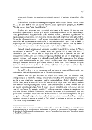 124
ritual onde tínhamos que ouvir todas as cantigas para ver se nenhuma tivesse efeito sobre
nós".
Normalmente, esses sacerdotes são pessoas ligadas ao terreiro por vínculo familiar, como
no Axé é o caso de Bié, filho do tocador principal, que é ligado desde gerações, ao Axé Opô
Afonjá e que nos disse: "tocar é questão de ori".
O alabê deve conhecer todo o repertório dos toques e dos cantos. Ele tem que estar
atentamente ligado aos seus colegas, pois a perda do tempo por qualquer um dos tocadores (por
fadiga, por desatenção etc.) prejudicaria toda a estrutura musical. A beleza do toque não está na
capacidade pessoal de um ou outro musicista, mas na capacidade de produzir uma ação coletiva.
De fato, é a música que constrói o ritual, pois ela integra todos os participantes numa coletividade
homogênea. Os tambores conseguem fundir as sacerdotisas num só corpo, como se todos os
corpos singulares fossem ligados no ritmo de uma mesma pulsação. A música abre, liga e fecha o
ritual, como se procurasse um centro fixo do qual se pode partir e também voltar.
Segundo o relato dos principais alabês no seminário "Alaiandé Xirê, Festival de Alabês,
Xicarangomas e Huntós"122
, foi reiterado pelos participantes que o papel dos alabês é
fundamental, pois sem música não há dança nem orixás nem a estrutura do ritual. O
conhecimento dos tocadores não se limita aos toques; eles também têm um tipo de percepção que
usam ao longo do ritual, quando os orixás estão manifestados. Eles sabem como fazer alguém
cair em transe, usando as variações, como quando o atabaque rum sai do ritmo dos outros dois
atabaques e introduz variações, para depois retomar o ritmo usual. Essas variações se ligam
provavelmente à tensão muscular dos dançarinos em transe; a intensidade dos tambores deve
sustentar o ardor muscular dos dançarinos.
Os alabês podem tocar em várias casas, pois são pagos; e essa possibilidade mostra que
eles têm uma liberdade de movimento que as filhas-de-santo não têm.
Durante uma festa para as aiabás no terreiro de Oxumarê, em 2 de setembro 2000,
verifiquei que ao se manifestar Iemanjá, um dos velhos tocadores tirou do atabaque rum o jovem
que havia pego o seu lugar e começou a tocá-lo com muita força e ênfase, olhando fixamente
para os orixás, como se estivesse totalmente prisioneiro da dança. Havia uma correspondência
entre a música e a dança que ligava o alabê e o orixá dançante como se ambos fizessem parte de
um mesmo conjunto energético. Além de tocar, o músico tinha toda uma performance corporal
especial: usando uma das baquetas (aquidavis), indicava uma pausa no toque, abaixando o corpo
todo até o fundo do tambor e alongando-se como que para relaxar da extenuante tarefa, uma vez
que os cantos duram pelo menos uma hora. O entrosamento no tocar crescia sempre mais, até que
uns quatro velhos ogãs se posicionaram em frente dos tambores, aparentando dialogar com eles,
cantando, enquanto o cantor principal, o babá-tebexê organizava a resposta das cantigas.
Percebia-se uma grande emoção no ar.
122
Festival que reúne os tocadores de atabaques em Salvador, no terreiro Axé Opô Afonjá. O evento tem como
objetivo a preservação da tradição religiosa dos tocadores de atabaques de todas as nações de candomblé. De 8 a10
de dezembro do 2000 foi prestada uma homenagem à ialorixá Caetano Bangboxê, do terreiro Pilão de Prata, situado
na Boca do Rio, em Salvador.
 