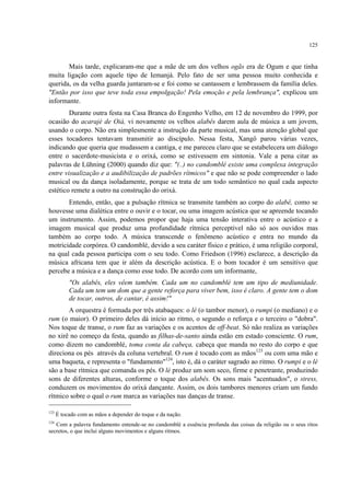 125
Mais tarde, explicaram-me que a mãe de um dos velhos ogãs era de Ogum e que tinha
muita ligação com aquele tipo de Iemanjá. Pelo fato de ser uma pessoa muito conhecida e
querida, os da velha guarda juntaram-se e foi como se cantassem e lembrassem da família deles.
"Então por isso que teve toda essa empolgação! Pela emoção e pela lembrança", explicou um
informante.
Durante outra festa na Casa Branca do Engenho Velho, em 12 de novembro do 1999, por
ocasião do acarajé de Oiá, vi novamente os velhos alabês darem aula de música a um jovem,
usando o corpo. Não era simplesmente a instrução da parte musical, mas uma atenção global que
esses tocadores tentavam transmitir ao discípulo. Nessa festa, Xangô parou várias vezes,
indicando que queria que mudassem a cantiga, e me pareceu claro que se estabelecera um diálogo
entre o sacerdote-musicista e o orixá, como se estivessem em sintonia. Vale a pena citar as
palavras de Lühning (2000) quando diz que: "(..) no candomblé existe uma complexa integração
entre visualização e a audibilização de padrões rítmicos" e que não se pode compreender o lado
musical ou da dança isoladamente, porque se trata de um todo semântico no qual cada aspecto
estético remete a outro na construção do orixá.
Entendo, então, que a pulsação rítmica se transmite também ao corpo do alabê, como se
houvesse uma dialética entre o ouvir e o tocar, ou uma imagem acústica que se apreende tocando
um instrumento. Assim, podemos propor que haja uma tensão interativa entre o acústico e a
imagem musical que produz uma profundidade rítmica perceptível não só aos ouvidos mas
também ao corpo todo. A música transcende o fenômeno acústico e entra no mundo da
motricidade corpórea. O candomblé, devido a seu caráter físico e prático, é uma religião corporal,
na qual cada pessoa participa com o seu todo. Como Friedson (1996) esclarece, a descrição da
música africana tem que ir além da descrição acústica. E o bom tocador é um sensitivo que
percebe a música e a dança como esse todo. De acordo com um informante,
"Os alabês, eles vêem também. Cada um no candomblé tem um tipo de mediunidade.
Cada um tem um dom que a gente reforça para viver bem, isso é claro. A gente tem o dom
de tocar, outros, de cantar, é assim!"
A orquestra é formada por três atabaques: o lé (o tambor menor), o rumpi (o mediano) e o
rum (o maior). O primeiro deles dá início ao ritmo, o segundo o reforça e o terceiro o "dobra".
Nos toque de transe, o rum faz as variações e os acentos de off-beat. Só não realiza as variações
no xirê no começo da festa, quando as filhas-de-santo ainda estão em estado consciente. O rum,
como dizem no candomblé, toma conta da cabeça, cabeça que manda no resto do corpo e que
direciona os pés através da coluna vertebral. O rum é tocado com as mãos123
ou com uma mão e
uma baqueta, e representa o "fundamento"124
, isto é, dá o caráter sagrado ao ritmo. O rumpi e o lé
são a base rítmica que comanda os pés. O lé produz um som seco, firme e penetrante, produzindo
sons de diferentes alturas, conforme o toque dos alabês. Os sons mais "acentuados", o stress,
conduzem os movimentos do orixá dançante. Assim, os dois tambores menores criam um fundo
rítmico sobre o qual o rum marca as variações nas danças de transe.
123
É tocado com as mãos a depender do toque e da nação.
124
Com a palavra fundamento entende-se no candomblé a essência profunda das coisas da religião ou o seus ritos
secretos, o que inclui alguns movimentos e alguns ritmos.
 