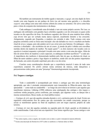 126
Há também um instrumento de timbre agudo e marcante, o agogô, um sino duplo de ferro
tocado com uma baqueta ou um pedaço de ferro (ou até mesmo uma garrafa), e o chocalho
xequerê, uma cabaça com uma rede externa coberta de contas ou sementes. Ele serve como base
para o ritmo do conjunto dos instrumentos e da dança.
Cada atabaque é considerado uma divindade e tem um nome próprio secreto. Por isso, os
atabaques são enfeitados com grandes laços coloridos segundo a cor do orixá para os quais serão
tocados no dia específico da festa. Os tambores sagrados são feitos de uma madeira bem sólida,
cuja árvore tem que ser cortada numa época especial, usualmente durante a lua crescente.
Antigamente, segundo pai Zequinha, a madeira era extraída à mão. Tudo começa com uma
pequena cerimônia como se fosse uma iniciação: eles são deitados no roncó e recebem um banho
ritual de ervas e sangue, pois não podem servir aos orixá sem esse batismo. Os atabaques - altos,
estreitos e afunilados - são recobertos de um só couro. A tensão da pele é obtida com cravelhas
metidas dentro da madeira do tambor. Na nação queto125
, os dois menores são tocados com os
aquidavis (varetas) enquanto o principal é tocado com uma vareta e com uma das mãos. Além do
fato de serem feitos de madeira e couro especiais, os atabaques recebem sacrifícios126
a cada ano.
A importância dos tambores é demonstrada também pelo fato de que, na abertura do ritual, as
filhas-de-santo saúdam a porta e logo depois os tambores, sendo eles um dos pontos importantes
do barracão, um centro de poder espiritual, pois são a voz do orixá.
Concluo essas considerações dizendo que a experiência musical é antes de tudo uma
experiência corporal. Os alabês entram numa estrutura da música, onde dançarinos e
percussionistas estão juntos em uma "presença" fenomenologicamente incorporada.
5.4. Toques e cantigas
Todo o candomblé é acompanhado por ritmos e cantigas que têm uma terminologia
apropriada, que não é ensinada sistematicamente nem transmitida às filhas-de-santo, mas sim
apreendida — como tudo no candomblé — ao longo da convivência no terreiro e por aqueles que
manifestam interesse. Lühning (1990) elaborou uma catalogação das cantigas e dos toques e,
conforme minha pesquisa, posso confirmar, por exemplo, que algumas vezes, as danças têm a
mesma nomenclatura. Desse modo, no ritual público temos:
— Cantigas de xirê, que são aquelas entoadas durante o xirê, a primeira parte do ritual. Existe um
repertório relativamente fixo de cantos que são executados em estado consciente, porque os
orixás se manifestam apenas no final da seqüência com um toque especial, próprio de cada
terreiro;
— Cantigas de rum são aquelas cantadas na segunda parte do ritual, quando as divindades já
estão manifestadas. Cada orixá tem seu repertório. Esse termo significa que "nessa cantiga o rum
125
Nas outras nações, como a angola, são tocados com as mãos e a pele é retesada de maneira diferente.
126
Existe uma descrição de Herskovits (1937) sobre os tambores e o batismo deles no Haiti.
 