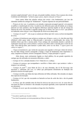 127
executa o papel principal", pois é ele que, em grande medida, orienta e fixa os passos dos orixás.
Conforme um informante: " primeiro pega o passo, depois começam os braços".
Esses cantos falam das relações míticas dos orixás e dos fundamentos, por isso são
chamadas também de cantigas de "fundamento". Vejamos algumas de suas particularidades:
— Primeira de dar rum: é a primeira a ser entoada e representa um papel especial: o de anunciar
ao público a manifestação do orixá. As palavras são diferentes para cada divindade; já as danças
parecem ser mais similares, mas há algumas diferenças especiais ligadas ao tipo de energia da
natureza do orixá. Ela introduz a segunda cantiga que se chama "dar rum ao orixá", que poderia
ser traduzido como colocar o rum à disposição do orixá ou na cabeça dele;
— Cantigas de maaló127
: são as que se cantam por último (por três vezes), na hora da despedida
do orixá;
— Cantigas de fundamento que seriam as cantigas que obrigam o santo a vir, elas têm uma forte
influência sobre quase todas as filhas-de-santo e provocam a manifestação dos orixás. Há
também ritmos que têm o mesmo poder. Essas cantigas são encontradas durante o período de
exploração musical que se dá na feitura e conserva seu efeito sobre a iniciada para o resto de sua
vida. Uma mãe-de-santo, para destacar o poder delas, certa vez me disse: "e agora quem tem
cabeça se segure!";
— Toques de fundamento, que variam de casa para casa segundo o orixá que é dono do terreiro.
No Axé Opô Afonjá, terreiro consagrado a Xangô, o toque de fundamento mais importante é o
alujá, enquanto no Gantois, terreiro consagrado a Oxóssi, o toque principal é o aguerê.
Além dessas, mais estritamente ligadas ao ritual público, há um grande repertório de
cantigas que são utilizadas em momentos diferentes, a saber:
— Cantigas de bori, entoadas durante o bori. Falam do ori, a cabeça;
— Cantigas de matança, que acompanham o sacrifício e falam sobre o que acontece e sobre o
tempero a ser utilizado;
— Cantigas do padê128
, essas falam de Exu e de suas oferendas, das Iá Mi Oxorongá, dos
ancestrais e, sobretudo, dos essa, os velhos que participaram diretamente da fundação dos
primeiros terreiros da nação queto;
— Cantigas de folha, que falam dos tipos diferentes de folhas utilizadas. São entoadas em alguns
dias especiais da iniciação;
— Cantigas de Iaô, que são executadas no barracão na hora da saída das iaôs e são de grande
fundamento;
— As Rezas, que são cantadas antes da festa do orixá na sua casa ou no ossé, às vezes têm um
tom quase de choro ou lamento e são entoadas em posição agachada, como expressão de respeito
aos ancestrais;
— Cantigas de axexê, que são executadas ao longo dos ritos fúnebres.
127
Essa palavra significa que ele pode ir embora.
128
Esse ritual foi pesquisado com muita propriedade por Elbein dos Santos (1977).
 