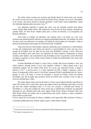 128
Há, ainda, outras cantigas que exercem uma função dentro do ritual como a de entrada,
de comida ou nas procissões, como nas festas de Oxalá, Oxum, Iamassê, ou no ipeté. Há também
as de sotaque, que fazem alusões às pessoas presentes e eram muito usuais antigamente. Agora
são utilizadas algumas palavras poucas vezes,129
.
Um repertório específico é aquele das rodas, que são entoadas somente para alguns
orixás: Xangô, Obá, Oxalá, Oxóssi. São seqüenciais, fixas de três até doze cantigas, entoadas nas
grandes festas. Os fiéis ficam voltados todos para o centro do barracão e as coreografias são
bastante diferentes.
Nem todas as cantigas são dançadas, mas aquelas como a de folhas ou a das rezas
mostram uma atitude postural específica ou alguma gestualidade particular. Há também um estilo
de canto, como me explicaram. As cantigas, em função do ritual, podem ser "esticadas", sendo as
palavras pronunciadas numa espécie de virtuosismo toda "coladinha".
Cada orixá tem um ritmo próprio, especial e particular, que o caracteriza e o individualiza,
ou seja, não simplesmente uma música que descreve a personalidade do orixá, mas que cria a
energia da divindade, pois faz parte de um ritual cuja finalidade é chamar o orixá. Além dos
ritmos, há também, para cada orixá, um repertório de cantos próprios. Geralmente os ritmos
corridos, mais rápidos, são característicos das divindades jovens ou guerreiras (como Oiá-Iansã
ou Ogum), enquanto os orixá velhos (como Oxalá ou Nanã) são manifestados num ritmo mais
lento e tranqüilo.
O ritmo-identidade de Xangô é o alujá, forte e corrido. Mas toca-se também o batá, que
indica nobreza. Iemanjá possui o jincá, que significa "ombros" e indica danças reais e que
estimulam respeito, são de caráter muito lento. Já o ijexá, que representa Oxum, é alegre e
festeiro. O ilu130
, o quebra-pratos, é o ritmo específico de Oiá, é rápido e agressivo como a
deusa. O compassado e altivo aguerê é de Oxóssi, enquanto Oxalá é manifestado pelo ibi, lento e
pesado. O sató é de Nana, o savalu de Oxumarê, o opanijé de Omulu. Essas três últimas
divindades, que são do grupo jeje, possuem ritmos de caráter lento e pesado, como se algo os
estivesse atirando para o chão.
Há, ainda, alguns ritmos que são de todos os orixás e que cumprem funções especificas no
ritual. De acordo com as entrevistas, parece que alguns ritmos são utilizados para ligar os orixás
que têm uma relação mitológica entre si. O vassi, por exemplo, é utilizado para chamar as
divindades e é a base das cantigas de vários orixás que se diferenciam conforme sua particular
marcação no rum, diferente para cada orixá: Ogum, Nanã, Oxum, Oxóssi, Oxumarê, Obá, Euá,
Obá, Oxalá. Porém, de acordo com as características dos orixás, muda-se o canto, tornando-o
mais corrido ou mais lento.
O ijexá, apesar de ser um toque de Oxum, é também o de Logum Edé, filho de Oxóssi e Oxum, e
é utilizado também para Oiá, Ossaim, Ogum e para o velho Oxalá, Oxalufã.
129
Existe porém uma maneira de falar típica do candomblé de difícil compreensão pra quem é de fora.
130
No Gantois é chamado de darô.
 