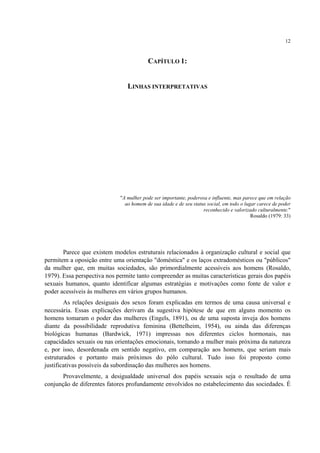 12
CAPÍTULO 1:
LINHAS INTERPRETATIVAS
"A mulher pode ser importante, poderosa e influente, mas parece que em relação
ao homem de sua idade e de seu status social, em todo o lugar carece de poder
reconhecido e valorizado culturalmente."
Rosaldo (1979: 33)
Parece que existem modelos estruturais relacionados à organização cultural e social que
permitem a oposição entre uma orientação "doméstica" e os laços extradomésticos ou "públicos"
da mulher que, em muitas sociedades, são primordialmente acessíveis aos homens (Rosaldo,
1979). Essa perspectiva nos permite tanto compreender as muitas características gerais dos papéis
sexuais humanos, quanto identificar algumas estratégias e motivações como fonte de valor e
poder acessíveis às mulheres em vários grupos humanos.
As relações desiguais dos sexos foram explicadas em termos de uma causa universal e
necessária. Essas explicações derivam da sugestiva hipótese de que em alguns momento os
homens tomaram o poder das mulheres (Engels, 1891), ou de uma suposta inveja dos homens
diante da possibilidade reprodutiva feminina (Bettelheim, 1954), ou ainda das diferenças
biológicas humanas (Bardwick, 1971) impressas nos diferentes ciclos hormonais, nas
capacidades sexuais ou nas orientações emocionais, tornando a mulher mais próxima da natureza
e, por isso, desordenada em sentido negativo, em comparação aos homens, que seriam mais
estruturados e portanto mais próximos do pólo cultural. Tudo isso foi proposto como
justificativas possíveis da subordinação das mulheres aos homens.
Provavelmente, a desigualdade universal dos papéis sexuais seja o resultado de uma
conjunção de diferentes fatores profundamente envolvidos no estabelecimento das sociedades. É
 
