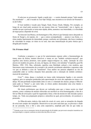 129
O adarrum ou giramundo, ligado a nação jeje — e assim chamado porque "todo mundo
fica atordoado" —, não é tocado no Axé Opô Afonjá, mas encontra-se no terreiro de Oxumarê e
no do Cobre.
O batá também é tocado para Xangô, Nanã, Oxum, Oxalá, Odudua. Por exemplo, ao
longo de um ritual pode acontecer de um mesmo ritmo ser "encarreirado", isto é, ligeiro, no
sentido em que a percussão se torna mais rápida, dobra, aumenta a sua intensidade, e a velocidade
do toque passa a depender do orixá.
Na festa da Casa Branca, em homenagem a Oiá, observei que Iemanjá estava dançando na
frente de Xangô e, de repente, ele — que a estava acompanhando — passou à sua frente, e o
ritmo mudou ligeiramente de intensidade, porque, conforme um informante, não houve mudança
de velocidade no tempo, no ritmo ou no som, mas uma intensificação da parte rítmica que é
dirigida pelo tocador.
5.6. O transe ritual
Conforme a pesquisa e o que já foi anteriormente exposto sobre a fenomenologia do
transe antes da feitura, tentarei descrever o transe no seu "módulo corêutico-musical", que
significa uma técnica protetora, num quadro mágico-religioso ou, ainda, "proteção da crise
através de modelos de gestos, de sons, de figuras, de ritmos e de melodias" (Carpitella apud De
Martino, 1994: 335). Mas, sobretudo, significa uma fidelidade cultural a tais modelos, que
funcionam como instrumentos de evocação e de controle socialmente admitidos e operantes cada
vez que se delineia a crise do "tarantismo". Essa análise me pareceu adaptável ao rito do
candomblé onde se verifica situações bem parecidas com a interação do módulo corêutico-
musical do tarantismo.
Crise131
, ritmo, dança e resolução no transe estão intimamente ligados e em conexão
orgânica, pois as sensações produzidas pela aproximação do orixá são superadas no transe e na
dança. Há uma profunda reciprocidade entre os sons e o chamado dos deuses, porque a filha-de-
santo pede os "ritmos" e, por outro lado, os ritmos podem desencadear uma crise latente e
"chamar" definitivamente o santo.
Há rituais preliminares que devem ser realizados para que o transe ocorra no ritual
noturno, como a matança de animais oferecidos em sacrifício ao orixá homenageado; o fato de a
fiel ser filha do orixá para o qual foi organizada a festa; o fato da mesma ter sido iniciada a pouco
tempo, etc. Toda essa preparação propicia a atmosfera na qual, provavelmente, irá acontecer a
possessão.
As filhas-de-santo, todavia, têm medo do estado de santo, pois as sensações da chegada
do orixá nem sempre são tranqüilas. Desenvolve-se um certo mal-estar que, ao provocar o medo
de ser possuída, leva a fiel a uma certa expectativa, ampliada pelo fato de que todas as
131
Entende-se por crise os momentos iniciais da aproximação da divindade, que provocam sensações traumáticas em
nível psicológico e corporal, conforme as entrevistas das filhas-de-santo.
 