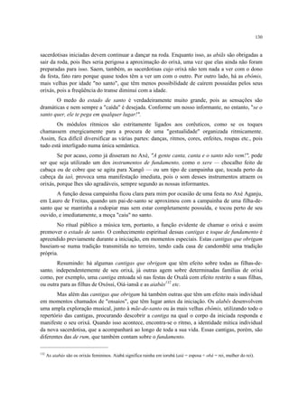 130
sacerdotisas iniciadas devem continuar a dançar na roda. Enquanto isso, as abiãs são obrigadas a
sair da roda, pois lhes seria perigosa a aproximação do orixá, uma vez que elas ainda não foram
preparadas para isso. Saem, também, as sacerdotisas cujo orixá não tem nada a ver com o dono
da festa, fato raro porque quase todos têm a ver um com o outro. Por outro lado, há as ebômis,
mais velhas por idade "no santo", que têm menos possibilidade de caírem possuídas pelos seus
orixás, pois a freqüência do transe diminui com a idade.
O medo do estado de santo é verdadeiramente muito grande, pois as sensações são
dramáticas e nem sempre a "caída" é desejada. Conforme um nosso informante, no entanto, "se o
santo quer, ele te pega em qualquer lugar!".
Os módulos rítmicos são estritamente ligados aos corêuticos, como se os toques
chamassem energicamente para a procura de uma "gestualidade" organizada ritmicamente.
Assim, fica difícil diversificar as várias partes: danças, ritmos, cores, enfeites, roupas etc., pois
tudo está interligado numa única semântica.
Se por acaso, como já disseram no Axé, "A gente canta, canta e o santo não vem!", pode
ser que seja utilizado um dos instrumentos de fundamento, como o xere — chocalho feito de
cabaça ou de cobre que se agita para Xangô — ou um tipo de campainha que, tocada perto da
cabeça da iaô, provoca uma manifestação imediata, pois o som desses instrumentos atraem os
orixás, porque lhes são agradáveis, sempre segundo as nossas informantes.
A função dessa campainha ficou clara para mim por ocasião de uma festa no Axé Aganju,
em Lauro de Freitas, quando um pai-de-santo se aproximou com a campainha de uma filha-de-
santo que se mantinha a rodopiar mas sem estar completamente possuída, e tocou perto de seu
ouvido, e imediatamente, a moça "caiu" no santo.
No ritual público a música tem, portanto, a função evidente de chamar o orixá e assim
promover o estado de santo. O conhecimento espiritual dessas cantigas e toque de fundamento é
apreendido previamente durante a iniciação, em momentos especiais. Estas cantigas que obrigam
baseiam-se numa tradição transmitida no terreiro, tendo cada casa de candomblé uma tradição
própria.
Resumindo: há algumas cantigas que obrigam que têm efeito sobre todas as filhas-de-
santo, independentemente de seu orixá, já outras agem sobre determinadas famílias de orixá
como, por exemplo, uma cantiga entoada só nas festas de Oxalá com efeito restrito a suas filhas,
ou outra para as filhas de Oxóssi, Oiá-iansã e as aiabás132
etc.
Mas além das cantigas que obrigam há também outras que têm um efeito mais individual
em momentos chamados de "ensaios", que têm lugar antes da iniciação. Os alabês desenvolvem
uma ampla exploração musical, junto à mãe-de-santo ou às mais velhas ebômis, utilizando todo o
repertório das cantigas, procurando descobrir a cantiga na qual o corpo da iniciada responda e
manifeste o seu orixá. Quando isso acontece, encontra-se o ritmo, a identidade mítica individual
da nova sacerdotisa, que a acompanhará ao longo de toda a sua vida. Essas cantigas, porém, são
diferentes das de rum, que também contam sobre o fundamento.
132
As aiabás são os orixás femininos. Aiabá significa rainha em iorubá (aiá = esposa + obá = rei, mulher do rei).
 