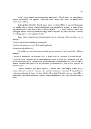 131
Essa "cantiga pessoal" exerce um grande poder sobre a filha-de-santo, por isso, ela deve
guardar, zelosamente e em segredo, a identidade de tal canção, sendo essa a sua personalidade
sonora mais profunda.
Então, podemos finalizar dizendo que o transe no ritual público do candomblé acontece
em relação com as práticas rituais estabelecidas com antecedência, as quais se desenvolvem
segundo um padrão tradicional. Conforme Bastide (1976: 117), o transe afro-americano é uma
linguagem (motora e vocal) que tem um código interno, enquanto que para o Ocidente é a recusa
de uma linguagem, é uma fuga da realidade.
Desse modo, os papéis desempenhados pela música assim que o transe acontece são os
seguintes:
Cantigas que obrigam (aquelas de efeito geral),
Cantigas que obrigam pessoal (efeito individualizado),
Instrumentos de fundamento.
Há também no repertório outras cantigas que mexem com o lado emocional e afetivo,
como as:
Cantigas de fundamento, que, contando sobre as ligações míticas, chama um determinado orixá
Cantiga de Oxalá e Iemanjá que são especiais porque ambos os orixás são vistos como pai e mãe
de todos os demais orixás. Essas cantigas produzem grande efeito emocional em todos os orixás e
filhas e filhos-de-santo, pois diz-se no candomblé que nenhum orixá pode resistir ao apelo da
mãe ou do pai.
Concluo afirmando que, nesse contexto, a música não é um simples evento, mas é
"música para ser". A música e o mundo estão presentes numa única semântica. A música tem um
efeito desencadeador do transe no ritual público. Na África Ocidental, como no candomblé, o
tambor está associado aos espíritos e mostra uma correspondência entre a energia espiritual e o
ritmo.
 