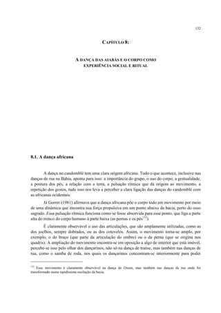 132
CAPÍTULO 8:
A DANÇA DAS AIABÁS E O CORPO COMO
EXPERIÊNCIA SOCIAL E RITUAL
8.1. A dança africana
A dança no candomblé tem uma clara origem africana. Tudo o que acontece, inclusive nas
danças de rua na Bahia, aponta para isso: a importância do grupo, o uso do corpo, a gestualidade,
a postura dos pés, a relação com a terra, a pulsação rítmica que dá origem ao movimento, a
repetição dos gestos, tudo isso nos leva a perceber a clara ligação das danças do candomblé com
as africanas ocidentais.
Já Gorrer (1981) afirmava que a dança africana põe o corpo todo em movimento por meio
de uma dinâmica que encontra sua força propulsiva em um ponto abaixo da bacia, perto do osso
sagrado. Essa pulsação rítmica funciona como se fosse absorvida para esse ponto, que liga a parte
alta do tronco do corpo humano à parte baixa (as pernas e os pés133
).
É claramente observável o uso das articulações, que são amplamente utilizadas, como as
dos joelhos, sempre dobrados, ou as dos cotovelos. Assim, o movimento torna-se amplo, por
exemplo, o do braço (que parte da articulação do ombro) ou o da perna (que se origina nos
quadris). A ampliação do movimento encontra-se em oposição a algo de interior que está imóvel,
percebe-se isso pelo olhar dos dançarinos, não só na dança de transe, mas também nas danças de
rua, como o samba de roda, nos quais os dançarinos concentram-se interiormente para poder
133
Esse movimento é claramente observável na dança de Oxum, mas também nas danças de rua onde foi
transformado numa rapidíssima oscilação da bacia.
 
