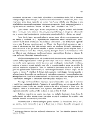 133
movimentar o corpo todo e, desse modo, deixar livre o movimento da coluna, que se manifesta
com aquele típico tremor do corpo. A expressão facial parece tornar-se uma máscara, muita vezes
observamos como única expressão um sorriso "vazio", que sublinha uma felicidade e uma
satisfação internas que deixam a pessoa plena e que nos contextos rituais leva ao encontro com o
sagrado (entrevista com Isaura Oliveira, 1998; Fanta Touré, 1998-1999; Keno, 2000134
).
Quase sempre a dança, seja a de uma festa profana seja religiosa, acontece num contexto
lúdico e social, ela é uma forma de estar junto, de compartilhar algo. A emoção e o relaxamento
que as pessoas experimentam depois, permitem uma comunicação afetiva e direta e não mental.
Outro fato decisivo é a comunicação com a terra, com a mãe terra que nos sustenta, que
nos abrange. (Courlander, 1981). Os pés são quase sempre nus e batem o solo com toda a planta,
num movimento de ida e volta que é transmitido ao corpo inteiro. O fato de bater com o pé todo
torna-se algo de grande importância, pois nos fala da vida, da experiência que deve ser aqui e
agora, de não termos que fugir para um outro mundo, um mundo de felicidade, como mostra o
balé clássico com os pés que dançam apoiados na ponta e movimentos que nos inspiram leveza e
quase um mundo de visões. Pelo contrário, na dança de origem africana os movimentos do corpo
nos falam da vida cotidiana, do trabalho dos homens e das mulheres, do ninar as crianças, do
caçar, enfim, da vida voltada para aquilo que ela é.
Não podemos esquecer que o fato de dançar ritmicamente constrói o tempo, como afirma
Duplan, o ritmo organiza e mede o tempo que é um tempo a ser vivido e possuído pelo dançarino.
Isso resulta numa organização interior da pessoa que, levada pelas muitas tarefas cotidianas,
consegue vivenciar o próprio trabalho com valor e, experimentando-o, entrar na repetição do
gesto, do movimento até possui-lo. Outra vez retomarei o conceito da repetição: a repetição do
gesto nos permite entrar no movimento, de vivenciá-lo profundamente no nosso corpo a fim de
encarná-lo em nós. A polaridade do homem é classicamente percebida pelo ritmo de seu andar e
pelo movimento do coração, esse movimento de contração e relaxamento é também fundamental,
pois a polaridade é vivida até se unir e confundir em si no transe, para o qual a respiração, o ritmo
e o movimento interligam-se estritamente num todo que é a energia do orixá.
As danças populares são feitas em círculo e essa forma nos leva a uma idéia de harmonia
e equilíbrio e à participação de todos. Nas danças de candomblé temos um uso mais complexo do
espaço na forma de círculo, por exemplo, na danças dos orixás, utilizam-se as linhas retas e as
diagonais, como se o círculo tivesse sido explodido para permitir que os deuses saiam e se
expressem para voltar à união de todos na dança da roda, no final do ritual.
Tudo isso para dizer que a dança na África e nas tradições da diáspora é uma forma de
conhecimento, que não é apenas mental, mas passa através da experiência dos sentidos e das
emoções, educadas através da dança e do ritmo.
Finalizamos com as palavras de Seghor quando escreveu: "Je dance l'autre, donc je suis",
que explica, muito claramente, o que é a dança para o africano: dançando, conseguem se
134
Série de entrevistas com dançarinos profissionais baianos e com Fanta Touré, dançarina senegalesa, do balé
folclórico de Dakar.
 
