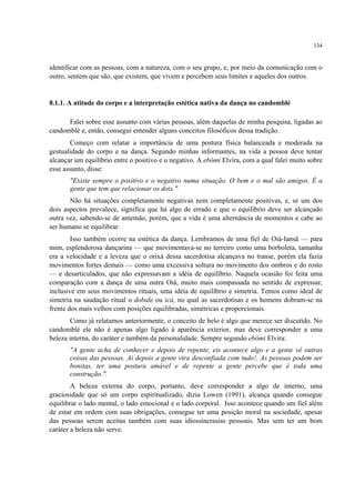 134
identificar com as pessoas, com a natureza, com o seu grupo, e, por meio da comunicação com o
outro, sentem que são, que existem, que vivem e percebem seus limites e aqueles dos outros.
8.1.1. A atitude do corpo e a interpretação estética nativa da dança no candomblé
Falei sobre esse assunto com várias pessoas, além daquelas de minha pesquisa, ligadas ao
candomblé e, então, consegui entender alguns conceitos filosóficos dessa tradição.
Começo com relatar a importância de uma postura física balanceada e moderada na
gestualidade do corpo e na dança. Segundo minhas informantes, na vida a pessoa deve tentar
alcançar um equilíbrio entre o positivo e o negativo. A ebômi Elvira, com a qual falei muito sobre
esse assunto, disse:
"Existe sempre o positivo e o negativo numa situação. O bem e o mal são amigos. É a
gente que tem que relacionar os dois."
Não há situações completamente negativas nem completamente positivas, e, se um dos
dois aspectos prevalece, significa que há algo de errado e que o equilíbrio deve ser alcançado
outra vez, sabendo-se de antemão, porém, que a vida é uma alternância de momentos e cabe ao
ser humano se equilibrar.
Isso também ocorre na estética da dança. Lembramos de uma fiel de Oiá-Iansã — para
mim, esplendorosa dançarina — que movimentava-se no terreiro como uma borboleta, tamanha
era a velocidade e a leveza que o orixá dessa sacerdotisa alcançava no transe, porém ela fazia
movimentos fortes demais — como uma excessiva soltura no movimento dos ombros e do rosto
— e desarticulados, que não expressavam a idéia de equilíbrio. Naquela ocasião foi feita uma
comparação com a dança de uma outra Oiá, muito mais compassada no sentido de expressar,
inclusive em seus movimentos rituais, uma idéia de equilíbrio e simetria. Temos como ideal de
simetria na saudação ritual o dobale ou icá, no qual as sacerdotisas e os homens dobram-se na
frente dos mais velhos com posições equilibradas, simétricas e proporcionais.
Como já relatamos anteriormente, o conceito de belo é algo que merece ser discutido. No
candomblé ele não é apenas algo ligado à aparência exterior, mas deve corresponder a uma
beleza interna, do caráter e também da personalidade. Sempre segundo ebômi Elvira:
"A gente acha de conhecer e depois de repente, eis acontece algo e a gente vê outras
coisas das pessoas. Aí depois a gente vira desconfiada com tudo!. As pessoas podem ser
bonitas, ter uma postura amável e de repente a gente percebe que é toda uma
construção.".
A beleza externa do corpo, portanto, deve corresponder a algo de interno, uma
graciosidade que só um corpo espiritualizado, dizia Lowen (1991), alcança quando consegue
equilibrar o lado mental, o lado emocional e o lado corporal. Isso acontece quando um fiel além
de estar em ordem com suas obrigações, consegue ter uma posição moral na sociedade, apesar
das pessoas serem aceitas também com suas idiossincrasias pessoais. Mas sem ter um bom
caráter a beleza não serve.
 