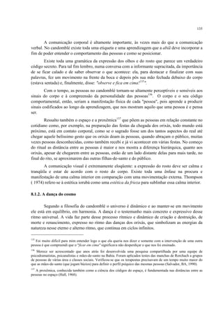 135
A comunicação corporal é altamente importante, às vezes mais do que a comunicação
verbal. No candomblé existe toda uma etiqueta e uma aprendizagem que a abiã deve incorporar a
fim de poder entender o comportamento das pessoas e como se posicionar.
Existe toda uma gramática da expressão dos olhos e do rosto que parece um verdadeiro
código secreto. Para tal fim lembro, numa conversa com a informante supracitada, da importância
de se ficar calado e de saber observar o que acontece: ela, para destacar e finalizar com suas
palavras, fez um movimento na frente da boca e depois pôs sua mão fechada debaixo do corpo
(estava sentada) e, finalmente, disse: "observe e fica em cima!135
".
Com o tempo, as pessoas no candomblé tornam-se altamente perceptíveis e sensíveis aos
sinais do corpo e à compreensão da personalidade das pessoas136
. O corpo e o seu código
comportamental, então, seriam a manifestação física de cada "pessoa", pois aprende a produzir
sinais codificados ao longo da aprendizagem, que nos mostram aquilo que uma pessoa é e pensa
ser.
Ressalto também o espaço e a proxêmica137
que põem as pessoas em relação constante no
cotidiano como, por exemplo, na preparação das festas da chegada dos orixás, todo mundo está
próximo, está em contato corporal, como se o sagrado fosse um dos tantos aspectos do real até
chegar aquele belíssimo gesto que os orixás doam às pessoas, quando abraçam o público, muitas
vezes pessoas desconhecidas, como também recebi e já vi acontecer em várias festas. No começo
do ritual as distância entre as pessoas é maior e nos mostra a diferença hierárquica, quanto aos
orixás, apesar de chegarem entre as pessoas, estão de um lado distante delas para mais tarde, no
final do rito, se aproximarem das outras filhas-de-santo e do público.
A comunicação visual é extremamente eloqüente: a expressão do rosto deve ser calma e
tranqüila e estar de acordo com o resto do corpo. Existe toda uma ênfase na procura e
manifestação de uma calma interior em comparação com uma movimentação externa. Thompson
( 1974) refere-se à estética iorubá como uma estética da frieza para sublinhar essa calma interior.
8.1.2. A dança do cosmo
Segundo a filosofia do candomblé o universo é dinâmico e ao manter-se em movimento
ele está em equilíbrio, em harmonia. A dança é o testemunho mais concreto e expressivo desse
ritmo universal. A vida faz parte desse processo rítmico e dinâmico de criação e destruição, de
morte e renascimento, expresso no ritmo das danças dos orixás, que simbolizam as energias da
natureza nesse eterno e alterno ritmo, que continua em ciclos infinitos.
135
Foi muito difícil para mim entender logo o que ela queria nos dizer e somente com a intervenção de uma outra
pessoa é que compreendi que o "ficar em cima" significava não desperdiçar o que nos foi ensinado.
136
Merece ser acrescentado que anos atrás foi desenvolvida uma pesquisa compartilhada por uma equipe de
psicodramatistas, psicanalistas e mães-de-santo na Bahia. Foram aplicados testes das manchas de Rorchach a grupos
de pessoas de várias área e classes sociais. Verificou-se que os terapeutas precisavam de um tempo muito maior do
que as mães-de-santo (que jogam búzios) para definir o perfil psíquico das mesmas pessoas (Salvador, BA, 1990).
137
A proxêmica, conhecida também como a ciência dos códigos do espaço, é fundamentada nas distâncias entre as
pessoas no espaço (Hall, 1968).
 
