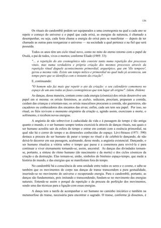 136
Os rituais do candomblé podem ser equiparados a uma cosmogonia na qual a cada ano se
repete o começo do universo e o papel que cada orixá, as energias da natureza, é chamado a
desempenhar, ou seja, cada festa chama a energia do orixá para se manifestar — depois de ter
chamado as outras para reorganizar o universo — na sociedade a qual pertence e na fiel que será
possuída.
Todos os anos têm um ciclo ritual novo, como no mito do eterno retorno com o papel de
Oxalá, o pai de todos, vivos e mortos; conforme Eliade (1969: 33):
"… a repetição do ato cosmogônico não consiste tanto numa repetição dos processos
vitais, mas numa verdadeira e própria criação dos mesmos processos através da
repetição ritual daquele acontecimento primordial, arquetípico, que em 'illo tempore',
gerou a mesma vida. Existe um tempo mítico e primordial no qual tudo já aconteceu, um
tempo puro que se identifica com o instante da criação".
E, continuando:
"O homem não faz mais que repetir o ato da criação: o seu calendário comemora no
espaço de um ano todas as fases cosmogônicas que tem lugar ab origine". (idem, ibidem)
As danças, dessa maneira, contam como cada energia (cósmica) dos orixás desenvolve um
papel em si mesma: os orixás femininos, as aiabás, seduzem, procriam, preparam a comida,
cuidam das crianças e orientam-nas; os orixás masculinos procuram a comida, são guerreiros, são
caçadores ou conhecedores dos encantos das ervas; enfim, cada um tem seu papel. Por isso, no
ritual, os fiéis revivem o momento originário da criação e, agindo assim, exorcizam a morte, o
sofrimento, e recebem novas energias.
A angústia de não sobreviver à caducidade da vida e à passagem do tempo é tão antiga
quanto o mundo, e o ser humano sempre tentou exorcizá-la através de danças rituais, nas quais o
ser humano acredita sair da esfera do tempo e entrar em contato com a essência primordial, na
qual não há o correr do tempo e as dimensões conhecidas do espaço. Lévi-Strauss (1971: 590)
destaca a procura do ser humano de parar o tempo no ritual e de celebrá-lo dançando, de não
deixá-lo decorrer em sua passagem, acalmando, desse modo, a angústia existencial. Dançando, o
ser humano ritualiza a vitória sobre o tempo que passa e a comemora para revivê-la e para
continuar a viver eternamente tornando-se, assim, ancestral. As danças das divindades tornam-
se, portanto, a síntese do ritmo humano (do nascimento e da morte) e dos ciclos cósmicos da
criação e da destruição. Elas tornam-se, então, símbolos do binômio espaço-tempo, que mede a
história do mundo, e das energias que se manifestam fora do tempo.
No candomblé há a consciência de uma unidade entre todos os seres e o cosmo, e sabe-se
também que os movimentos do corpo nas danças de transe transcendem a pura gestualidade,
inserindo-se no movimento do universo e recuperando energia. Para o candomblé, portanto, as
danças são fundamentais, pois imitando e transcendendo, fundam-se no movimento das energias
naturais. Entende-se assim o porquê da repetição e da procura de perfeição dos movimentos,
sendo uma das técnicas para a ligação com essas energias.
A dança tem a tarefa de acompanhar o ser humano no caminho iniciático e também na
metamorfose do transe, necessária para encontrar o sagrado. O transe, conforme já dissemos, é
 