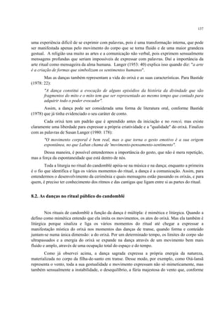 137
uma experiência difícil de se exprimir com palavras, pois é uma transformação interna, que pode
ser manifestada apenas pelo movimento do corpo que se torna fluido e de uma maior grandeza
gestual. A religião usa muito as artes e a comunicação não verbal, pois exprimem sensualmente
mensagens profundas que seriam impossíveis de expressar com palavras. Daí a importância da
arte ritual como mensageira da alma humana. Langer (1953: 40) explica isso quando diz: "a arte
é a criação de formas que simbolizam os sentimentos humanos".
Mas as danças também representam a vida do orixá e as suas características. Para Bastide
(1978: 22):
"A dança constitui a evocação de alguns episódios da história da divindade que são
fragmentos do mito e o mito tem que ser representado ao mesmo tempo que contado para
adquirir todo o poder evocador".
Assim, a dança pode ser considerada uma forma de literatura oral, conforme Bastide
(1978) que já tinha evidenciado o seu caráter de conto.
Cada orixá tem um padrão que é aprendido antes da iniciação e no roncó, mas existe
claramente uma liberdade para expressar a própria criatividade e a "qualidade" do orixá. Finalizo
com as palavras de Susan Langer (1980: 178):
"O movimento corporal é bem real, mas o que torna o gesto emotivo é a sua origem
espontânea, no que Laban chama de 'movimento-pensamento-sentimento".
Dessa maneira, é possível entendermos a importância do gesto, que não é mera repetição,
mas a força da espontaneidade que está dentro de nós.
Toda a liturgia no ritual do candomblé apóia-se na música e na dança; enquanto a primeira
é o fio que identifica e liga os vários momentos do ritual, a dança é a comunicação. Assim, para
entendermos o desenvolvimento da cerimônia e quais mensagens estão passando os orixás, e para
quem, é preciso ter conhecimento dos ritmos e das cantigas que ligam entre si as partes do ritual.
8.2. As danças no ritual público do candomblé
Nos rituais de candomblé a função da dança é múltipla: é mimética e litúrgica. Quando a
defino como mimética entendo que ela imita os movimentos, os atos do orixá. Mas ela também é
litúrgica porque sinaliza e liga os vários momentos do ritual até chegar a expressar a
manifestação mística do orixá nos momentos das danças de transe, quando forma e conteúdo
juntam-se numa única dimensão: a do orixá. Por um determinado tempo, os limites do corpo são
ultrapassados e a energia do orixá se expande na dança através de um movimento bem mais
fluido e amplo, através de uma ocupação total do espaço e do tempo.
Como já observei acima, a dança sagrada expressa a própria energia da natureza,
materializada no corpo da filha-de-santo em transe. Desse modo, por exemplo, como Oiá-Iansã
representa o vento, toda a sua gestualidade e movimento expressam não só mimeticamente, mas
também sensualmente a instabilidade, o desequilíbrio, a fúria majestosa do vento que, conforme
 