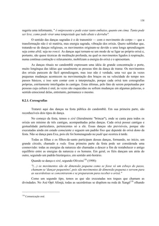 138
sugeriu uma informante, " é onipresente e pode estar tanto embaixo, quanto em cima. Tanto pode
ser leve, como pode virar uma tempestade que tudo abate e derruba".
O sentido das danças sagradas é o de transmitir — com o movimento do corpo — que a
transformação não é só matéria, mas energia sagrada, vibração dos orixás. Quero sublinhar que,
tratando-se de danças religiosas, os movimentos originam-se devido a uma longa aprendizagem
seja como abiã, seja no roncó. As danças aqui tornam-se um modo de se ligar ao próprio orixá e,
portanto, são quase técnicas de meditação profunda, na qual os movimentos ligados à respiração,
numa contínua contração e relaxamento, mobilizam a energia do orixá e o apresentam.
As danças rituais no candomblé expressam uma idéia de grande concentração e porte,
muito longínqua das idéias que usualmente as pessoas têm da dança de transe. Os movimentos
dos orixás parecem de fácil aprendizagem, mas isso não é verdade, uma vez que às vezes
pequenas mudanças acontecem na movimentação dos braços ou na velocidade do tempo nos
passos básicos, e isso sem contar com a interpretação, porque cada orixá tem coreografias
próprias, estritamente interligadas às cantigas. Estas últimas, pelo fato de serem perpetuadas por
pessoas cuja cultura é oral, às vezes são esquecidas ou sofrem mudanças em algumas palavras, o
sentido emocional delas, entretanto, permanece o mesmo.
8.2.1. Coreografias
Tratarei aqui das danças na festa pública do candomblé. Em sua primeira parte, são
reconhecíveis dois tipos de dança.
No começo da festa, temos o xirê (literalmente "brincar"), onde se canta para todos os
orixás um mínimo de três cantigas, acompanhadas pelas danças. Cada orixá possui cantigas e
gestualidade particulares, pertencentes só a ele. Essas danças são previsíveis, porque são
executadas ainda em estado consciente e seguem um padrão fixo que depende do orixá dono da
festa. Não se dança para Exu, pois ele foi homenageado no padê que ocorreu à tarde.
Todas as filhas e os filhos-de-santo participam dessas danças, formando, no início, um
grande círculo, chamado a roda. Essa primeira parte da festa pode ser considerada uma
cosmovisão: todas as energias da natureza são chamadas a descer a fim de restabelecer o antigo
equilíbrio entre as energias da natureza e os homens. Em geral, os fiéis dançam um atrás do
outro, seguindo um padrão hierárquico, em sentido anti-horário.
Quando se dança o xirê, segundo Oliveira138
(1998):
"(…) os movimentos são de dimensão pequena como se fosse só um esboço do passo,
chamam-se 'dançar pequenino', pois são movimentos de dimensão pequena e servem para
as sacerdotisas se concentrarem e se prepararem para receber o orixá."
Como um segundo tipo, temos as que são executadas nos toques que chamam as
divindades. No Axé Opô Afonjá, todas as sacerdotisas se dispõem na roda de Xangô139
olhando
138
Comunicação oral.
 