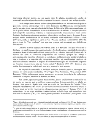 13
interessante observar, porém, que em alguns tipos de religião, especialmente aquelas de
possessão8
, a mulher adquire lugares importantes na hierarquia a ponto de vir a ser líder do culto.
Desde sempre temos relatos de uma certa preponderância das mulheres nas religiões de
possessão, como na Grécia antiga com os cultos de mistério das Mênades; ou com importantes
papéis sagrados, como o da adivinhação da Sibila ou da Pítia, até a África, com os cultos de Ísis
ou da grande mãe da Mesopotâmia, na bacia do Mediterrâneo ou na Índia. A interpretação disso
tudo sempre foi elemento de polêmica; as respostas encontradas pelos estudiosos foram sempre
limitadas. Lembramos autores que apontam a sobrevivência em alguns lugares do mundo de uma
religião arcaica fundamentada em divindades femininas, como Grottanelli (1991) e Eliade
(1975); ou, ainda, as hipóteses de Lewis (1972; 1993); ou aquela de Martino (1961: 143-146),
com o tema do "Eros precluido", um tema que procura mais reproduzir um símbolo que
interpretá-lo.
Conforme as mais recentes perspectivas, como a de Saraceno (1997),os dois níveis (o
biológico e o social) têm de estar em comunicação a fim de não deixar a identidade feminina fora
da construção social. O corpo feminino é uma experiência e não uma identidade já alcançada. Se
verdade que todas as sociedades compartilham uma distinção qualquer que abranja a
corporeidade entre masculino e feminino, as sociedades a moldam com uma grande variedade, na
qual o feminino e o masculino são estruturados, também, nas manifestações corpóreas, de
maneiras sutilmente diferentes. A proposta da leitura fenomenológica dos fundamentos corpóreos
do feminino, observáveis na teias do "corpo contado9
" (Pandolfi, 1989; 1991) dentro de uma
análise do contexto social poderia abrir uma nova perspectiva neste assunto.
Na religião do candomblé as mulheres alcançam elevados graus na hierarquia, fato
relatado por vários estudiosos (Landes, 1967; Verger, 1985; Woortmann, 1987; Abiodun, 1989;
Bernardo, 1986) e viajantes que sempre apontaram a presença e importância das mulheres no
candomblé e, em geral, na cidade de Salvador, na Bahia.
Ruth Landes, após sua viagem à Bahia em 1930, pensou ter encontrado o matriarcado ou,
ao menos, um lugar no qual as mulheres ocupam um lugar de maior prestígio em relação aos
homens. Suas palavras, depois uma visita ao terreiro da Casa Branca do Engenho Velho,
merecem ser lembradas: "Eu conclui que era verdadeiramente um templo matriarcal em que os
homens, ainda que aceitos e necessários, não passavam de espectadores" (Landes, 1967: 55). E
mais adiante, em um artigo, sublinhou o poder feminino na Bahia, lugar onde as mulheres "não
têm medo dos homens" (1967) e fez notar a grande quantidade de mulheres10
participantes e com
8
Para a definição de possessão uso a clássica diferenciação elaborada por Rouget (1986: 32), que distingue entre
transe xamânico e de possessão. O primeira é visto como uma viajem no mundo dos espíritos, o segundo, como a
entrada de um espírito no corpo.
9
A teoria do corpo contado baseia-se na construção de um mundo e de experiências emotivas contadas através de
uma linguagem sintomatológica do corpo, fundamentada em crenças estratificadas que coletam no corpo as histórias
femininas.
10
Preponderância feminina devida provavelmente, entre muitos fatores, ao fato de que as sacerdotisas que fundaram
esse terreiro seriam mulheres ligadas a um culto especial de Xangô no qual participavam só mulheres.
 