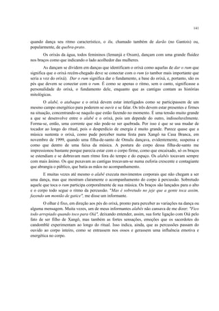 141
quando dança seu ritmo característico, o ilu, chamado também de darão (no Gantois) ou,
popularmente, de quebra-prato.
Os orixás da água, todos femininos (Iemanjá e Oxum), dançam com uma grande fluidez
nos braços como que indicando o lado acolhedor das mulheres.
As dançam se dividem em danças que identificam o orixá como aquelas de dar o rum que
significa que o orixá recém-chegado deve se conectar com o rum (o tambor mais importante que
seria a voz do orixá). Dar o rum significa dar o fundamento, a base do orixá, e, portanto, são os
pés que devem se conectar com o rum. É como se apenas o ritmo, sem o canto, significasse a
personalidade do orixá, o fundamento dele, enquanto que as cantigas contam as histórias
mitológicas.
O alabê, o atabaque e o orixá devem estar interligados como se participassem de um
mesmo campo energético para poderem se ouvir e se falar. Os três devem estar presentes e firmes
na situação, concentrando-se naquilo que estão fazendo no momento. É uma tensão muito grande
a que se desenvolve entre o alabê e o orixá, pois um depende do outro, indissoluvelmente.
Forma-se, então, uma corrente que não pode-se ser quebrada. Por isso é que se usa mudar de
tocador ao longo do ritual, pois o desperdício de energia é muito grande. Parece quase que a
música sustenta o orixá, como pude perceber numa festa para Xangô na Casa Branca, em
novembro de 1999, quando uma filha-de-santo de Omulu dançava, evidentemente, suspensa e
como que dentro de uma faixa da música. A postura do corpo dessa filha-de-santo me
impressionou bastante porque parecia estar com o corpo firme, como que encaixado, só os braços
se estendiam e se dobravam num ritmo fora do tempo e do espaço. Os alabês tocavam sempre
com mais ânimo. Os que puxavam as cantigas trocavam-se numa euforia crescente e contagiante
que abrangia o público, que batia as mãos no acompanhamento.
E muitas vezes até mesmo o alabê executa movimentos corporais que não chegam a ser
uma dança, mas que mostram claramente o acompanhamento do corpo à percussão. Sobretudo
aquele que toca o rum participa corporalmente de sua música. Os braços são lançados para o alto
e o corpo todo segue o ritmo da percussão. "Mas é sobretudo no jeje que a gente toca assim,
fazendo um montão de gatice", me disse um informante.
O olhar é fixo, em direção aos pés do orixá, pronto para perceber as variações na dança ou
alguma mensagem. Muita vezes, um de meus informantes alabês não cansava de me dizer: "Fico
todo arrepiado quando toco para Oiá", deixando entender, assim, sua forte ligação com Oiá pelo
fato de ser filho de Xangô, mas também as fortes sensações, emoções que os sacerdotes do
candomblé experimentam ao longo do ritual. Isso indica, ainda, que as percussões passam do
ouvido ao corpo inteiro, como se entrassem nos ossos e gerassem uma influência emotiva e
energética no corpo.
 