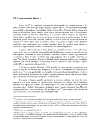 142
8.3. O espaço sagrado da dança
Toda a roça143
do candomblé é considerada lugar sagrado. No momento em que o fiel
entra no terreiro, entra num lugar mágico-sagrado. Logo na entrada há o assentamento de um tipo
especial de Exu que defende a comunidade e todos os seus filhos. O mundo de fora é perigoso e
cheio de dificuldades. Dentro, existem várias provas a serem superadas, mas as filhas-de-santo
encontram aliados na luta pela sobrevivência e no caminho místico-religioso. No terreiro há
vários lugares sagrados, mais ou menos perigosos segundo a energia que transmitem. Por isso
nem todos podem entrar nas casas dos orixás ou circular de noite nos lugares dedicados aos
espíritos dos mortos. Tanto a rua, o mundo de fora da roça, quanto o próprio terreiro poderiam
simbolizar uma peregrinação, um caminho iniciático, lugar de passagem para alcançar o
barracão, o lugar onde as divindades se manifestam, nas cerimônias públicas.
O espaço onde acontecem as festas públicas é chamado barracão. É um salão muito
amplo, onde, logo na entrada, há uma arquibancada. Do lado direito, sentam-se as mulheres e, do
lado esquerdo, os homens. Na frente da entrada, é colocado o trono da Ialorixá, cujo lado direito
é reservado às filhas-de-santo e as ebômis com cargo, enquanto o lado esquerdo é reservado aos
obás144
de Xangô, os ministros deste orixá. No lado direito, além das mulheres, está colocada a
orquestra com os três atabaques. Na sua frente ficam as famílias dos ogãs, hierarquia leiga do
candomblé, ou algum convidado particular.
O fiel dança, segundo Wheatley (1983), ao redor do centro sagrado, um ponto da terra
ligado ao céu por um invisível raio energético, o axis mundi. Nesse ponto estão enterrados os
fundamentos145
da casa, que também são colocados no teto, num lugar diametralmente oposto. O
centro do barracão é fundamental nas religiões africanas, porque é o lugar onde a árvore mágica
liga o céu à terra, conforme Davidson (1972) e Deren (1997).
Em geral, os lugares sagrados apresentam as mesmas analogias: em cima do ponto
sagrado, o céu, o teto redondo e a cúpula tomam a forma da terra embaixo (que é símbolo do
feminino e do espaço que contém), uma árvore sagrada na África, um obelisco ou um minarete
nos países árabes (símbolos do masculino, do céu e do tempo) ligam a abóbada ao chão. Mas nem
sempre essa árvore existe visivelmente. No Axé Opô Afonjá146
, por exemplo, não sabemos por
que motivo não há um poste central. Para Eliade (1969:26):
143
O termo roça está próximo do termo aldeia. É um lugar onde se cultivam as plantas e se criam os animais.
144
De acordo com Vivaldo da Costa Lima: "(…) os obás de Xangô, são os Ministros de Xangô, o grupo foi
instituído formalmente no candomblé de São Gonçalo, no ano 1937, quando aquele terreiro estava sob a direção de
sua primeira mãe-de-santo Eugênia Ana dos Santos. Os obás, são doze, dividem-se em duas falanges, seis do lado
direito, e seis do lado esquerdo".
145
Cada terreiro tem seu próprio fundamento.
146
Podemos observar, em alguns terreiros de Salvador, como o do jeje Bogum e o terreiro do Cobre, na Federação,
ou o mais antigo, a Casa Branca do Engenho Velho, a simbolização da árvore sagrada na forma de um poste central
que liga simbolicamente o céu à terra. Em outros terreiros, como no Gantois, a coluna sagrada não existe, mas
permanece a simbologia do centro do barracão.
 
