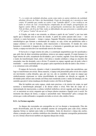 143
"(…) o centro da realidade absoluta, assim como todos os outros símbolos da realidade
absoluta (Árvore da Vida e da Imortalidade, Fonte da Juventude etc.) encontra-se num
centro. O caminho que conduz ao centro é um "caminho difícil", e isso verifica-se em
todos os níveis do real: circunvoluções complicadas de um templo; peregrinações aos
lugares santos (Meca, Jerusalém, etc.); peregrinações aventurosas das expedições do
Velo de Ouro, da Erva da Vida; todas as dificuldades dos que procuram o caminho para
o "si", para o "centro" do seu ser etc."
A Criação, em toda a sua extensão, se efetuou a partir de um "centro" e por isso tudo
aquilo que é fundado está no centro do mundo. A partir do centro passam dois eixos — um
vertical e o outro horizontal — tempo e espaço. Segundo Wheatley existem alguns paradigmas
astrobiológicos que formam a estruturação do espaço, ou seja, existe um paralelismo entre o
espaço cósmico e o do ser humano, entre macrocosmo e microcosmo. O mundo dos seres
humanos é construído à imagem do dos deuses e a harmonia é garantida por meio de rituais.
Assim, o espaço na terra deve ser sacralizado através dos rituais.
O barracão é o lugar externo do culto, é a construção arquitetônica que foi sacralizada e
que, pelo fato de deter cerimônias periódicas, torna-se um espaço sagrado. O corpo humano é o
lugar interno do culto, receptáculo da divindade e, por si mesmo, sagrado. Esses dois lugares são
o teatro da transformação ritual, neles o fiel deixa o mundo cotidiano e chega ao encontro tão
assustador, mas tão desejado, com o divino. É somente no espaço sagrado que ele pode voltar à
totalidade — sendo sustentado pelo seu grupo e pela experiência da mãe-de-santo e das ebômis —
e se comunicar com a divindade.
O espaço do barracão, durante o ritual, é preenchido pelos corpos das sacerdotisas, que
logo se transformam em orixás. Dessa maneira, o espaço está preenchido pelos níveis dos corpos
em movimento e pelas direções, que, por sua vez, são os caminhos do corpo no espaço que
simbolicamente expressam as várias possibilidades de caminhar em direção ao sagrado. A
divindade pode utilizar uma estrada curvilínea mais moderada (como o andar de Iemanjá), ou um
caminho que prevê várias mudanças de direção (como o de Oiá ou de Ogum).
Mas há também um outro espaço, ainda mais precioso, o do interior do corpo, no qual
acontece a transformação principal: a de deixar entrar o orixá. Pelo fato do corpo ser a
representação do macrocosmo, a coluna vertebral simboliza a árvore sagrada, pois liga os pés ao
ori, os ancestrais ao orixá, enquanto que os braços abertos mostram a ligação com o social. No
momento das danças de transe, o espaço é preenchido mais "densamente" pela a energia dos
orixás que o estão utilizando e ocupando em todos os níveis: alto, médio e baixo.
8.3.1. As Formas sagradas
As danças são executadas em coreografias no xirê ou durante a incorporação. Elas são
muito diversificadas, pois há uma variedade enorme de coreografias para cada orixá, embora
algumas formas se repitam para todas as divindades. Antes de descrever a dança das aiabás,
chamo a atenção para os sentidos simbólicos dos desenhos de algumas coreografias pertencentes
ao xirê, formas observáveis também em algumas danças dos orixás.
 