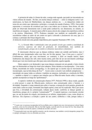 144
A primeira de todas é a forma da roda, a antiga roda sagrada, que pode ser encontrada em
várias culturas do mundo. De fato, em muitas danças extáticas — entre os indígenas norte e sul-
americanos, na bacia do Mediterrâneo, nas danças asiáticas etc. —, os dançarinos rodam em
torno de um centro que representa o princípio, o coração do mundo (Guénon, 1992). Este ponto
representa o continuum da existência que tem a sua ordem em si mesmo. Sem forma, ele não
pode ser observado diretamente nem a razão pode conhecê-lo; seu dinamismo, no entanto, se
manifesta em imagens. A maneira para colhê-lo passa através dos estágios da experiência estética
e da mística. (Marchianó, 1977). Podemos entender isso também no candomblé, pois as
sacerdotisas rodam ao redor de um centro no qual é colocado o fundamento da casa, que é o
começo, o princípio das forças daquela casa.
A forma do círculo tem uma grande importância, pois segundo Neumann (1981: 214),
"(…) a Grande Mãe é simbolizada como um grande círculo que contém a totalidade do
universo, expressa um ideal de perfeição, de imutabilidade, mas também de
transformação, porque em si contém os elementos masculinos e femininos".
É interessante observar que as danças extáticas rodam em sentido anti-horário, mas é
difícil dar uma interpretação sobre esse fato, me foi dito apenas: "que é bom para o espírito".
Confirmamos, ainda, que esse movimento, ao contrário, é feito no mundo inteiro, basta
lembrarmos das danças dos súfi, entre muitas outras, pelo fato de ser um movimento centrifugo
dizem que é um movimento que abre para uma outra dimensão, aquela sagrada.
Outro aspecto a ser destacado é que essas danças começam em um grande e lento círculo
que vai diminuindo ao longo do ritual com rodopios, feitos durante as incorporações. Uma outra
forma, encontrada em outras coreografias, é a da espiral que se mostra seja no movimento da
incorporação, seja na bela dança de Exu147
. Assim como o círculo é um símbolo antiqüíssimo —
encontrado em quase todas as culturas e também na natureza, incluindo-se a molécula do DNA
—, também a espiral o é e aparece nas rotações que as filhas-de-santo fazem sobre si mesmas,
quando incorporam ao longo da "performance".
A espiral é símbolo da comunicação (Santos:1977; Pelosini:1994) e desse modo, quando
o orixá possui o corpo da filha-de-santo, realiza-se uma comunicação entre o homem e a
divindade. Enquanto o corpo material gira sobre si mesmo, a energia do orixá penetra, girando do
outro lado e entra no corpo, formando uma dupla espiral, como me foi explicado. Não é por acaso
que Exu, a divindade da comunicação, rodopia desse modo, conforme as danças quando se
transforma, porque ele é a própria "comunicação"148
. A espiral expressa o movimento circular
que, ao sair do ponto de origem, movimenta-se ao infinito, organizando o caos, como dizem os
dervixes. Ela expressa a evolução a partir de um centro, simboliza a vida, porque indica o
147
É muito raro ver pessoas incorporadas de Exu na Bahia, pois se alguém tem esse orixá procura-se colocar Ogum
na frente, como nos foi esclarecido. Mas no Axé Opô Aganju, o pai-de-santo fez um moço de Exu. Suas danças são
belíssimas sempre na forma de espiral, se abrindo de um lado e do outro.
148
Comunicação neste caso não significa somente o ato de comunicar, mas também o ato de transportar, porque Exu
é o próprio mensageiro e leva as oferendas aos orixás.
 