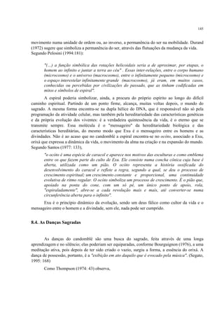 145
movimento numa unidade de ordem ou, ao inverso, a permanência do ser na mobilidade. Durand
(1972) sugere que simboliza a permanência do ser, através das flutuações da mudança da vida.
Segundo Pelosini (1994:181):
"(…) a função simbólica das rotações helicoidais seria a de aproximar, por etapas, o
homem ao infinito e juntar a terra ao céu" . Essas inter-relações, entre o corpo humano
(microcosmo) e o universo (macrocosmo), entre o infinitamente pequeno (microcosmo) e
o espaço interestelar infinitamente grande (macrocosmo), já eram, em muitos casos,
conhecidas ou percebidas por civilizações do passado, que as tinham codificadas em
mitos e símbolos de espiral".
A espiral poderia simbolizar, ainda, a procura do próprio espírito ao longo do difícil
caminho espiritual. Partindo de um ponto firme, alcança, muitas voltas depois, o mundo do
sagrado. A mesma forma encontra-se na dupla hélice do DNA, que é responsável não só pela
programação da atividade celular, mas também pela hereditariedade das características genéticas
e da própria evolução dos viventes: é a verdadeira quintessência da vida, é o eterno que se
transmite sempre. Essa molécula é o "mensageiro" da hereditariedade biológica e das
características hereditárias, do mesmo modo que Exu é o mensageiro entre os homens e as
divindades. Não é ao acaso que no candomblé a espiral encontra-se no ocóto, associado a Exu,
orixá que expressa a dinâmica da vida, o movimento da alma na criação e na expansão do mundo.
Segundo Santos (1977: 133),
"o ocóto é uma espécie de caracol e aparece nos motivos das esculturas e como emblema
entre os que fazem parte do culto de Exu. Ele consiste numa concha cônica cuja base é
aberta, utilizada como um pião. O ocóto representa a história ossificada do
desenvolvimento do caracol e reflete a regra, segundo a qual, se deu o processo de
crescimento espiritual; um crescimento constante e proporcional, uma continuidade
evolutiva de ritmo regular. O ocóto simboliza um processo de crescimento. É o pião que,
apoiado na ponta do cone, com um só pé, um único ponto de apoio, rola,
"espiraladamente", abre-se a cada revolução mais e mais, até converter-se numa
circunferência aberta para o infinito".
Exu é o princípio dinâmico da evolução, sendo um deus fálico como cultor da vida e o
mensageiro entre o homem e a divindade, sem ele, nada pode ser cumprido.
8.4. As Danças Sagradas
As danças do candomblé são uma busca do sagrado, feita através de uma longa
aprendizagem e no silêncio; elas poderiam ser equiparadas, conforme Bourguignon (1976), a uma
meditação ativa, pois depois de ter sido criado o vazio, surgiu a forma, a essência do orixá. A
dança de possessão, portanto, é a "exibição em ato daquilo que é evocado pela música". (Segato,
1995: 168)
Como Thompson (1974: 43) observa,
 