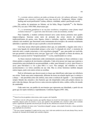 146
"(…) existem valores estéticos em todas as formas de arte e de culturas africanas. Como
coolness, esse conceito é explicado como uma mescla de, "composure, silence, vitality,
healing and social purification" (calma, silêncio, vitalidade, saúde e purificação social).
Em análise do tarantismo no Salento, sul da Itália, Diego Carpitella149
e De Martino
(1994:335), nos anos 1950-1960, observaram que:
"(…) o tarantismo manifesta-se na sua fase resolutiva e terapêutica como drama ritual
corêutico-musical150
, o qual tem como horizonte o mito da tarântula, aranha."
Para Carpitella, o modelo corêutico-musical serve como técnica protetora num quadro
mágico-religioso, funciona como meio de proteção das crises através de modelos
tradicionalizantes de gestos, sons, figuras, ritmos e melodias; significa, sobretudo, fidelidade
cultural a tais modelos, que funcionam como instrumentos de evocação e de controle socialmente
admitidos e operantes cada vez que se percebe a crise do tarantismo.
Com base nessas observações podemos dizer que, no candomblé, a ligação entre crise e
sons é uma ligação de reciprocidade porque a crise seria "o chamado do orixá", o momento de
intervalo entre o estado consciente e o de consciência alargada151
, que, para poder ser resolvido,
tem que permitir a descida do orixá, tem que "fazer cair" o fiel, seguindo os ritmos da música, de
forma que se possa resolver "terapeuticamente152
" a crise, manifestando-se o orixá.
As frases musicais tradicionais estão estreitamente associadas às frases corêuticas e seus
ritmos pedem a exigência de movimentos ordenados. Cada orixá possui um toque que expressa a
característica mais profunda de sua personalidade, a saber: para Iemanjá é o jincá; para Oxum é o
ijexá; para Oiá-Iansã é o ilu e para Obá é o vassi. Nas cantigas, são relatados os vários
acontecimentos e os vários caminhos da sua vida. Mas os orixás femininos também dançam
outros toques, junto com outros orixás ou sozinhas.
Pedi às informantes que descrevessem os traços que identificam cada toque em referência
aos orixás. Tendo uma outra compreensão, diferente da nossa em relação àquilo que é a música e
a dança — não percebida como arte estética, mas como a essência do sagrado —, me respondiam
sempre falando das emoções e dos humores que são despertados nelas pela própria música ou
pela visão das danças, fato que levava a uma conversa repleta de mitos, sonhos, enfim, do mundo
do candomblé.
Cada santo tem, um padrão de movimentos que representa sua identidade, a partir de um
gesto que ele repete mimética e repetidamente. Conforme Segato (1995: 168),
149
Neste livro há em apêndice vários textos, entre os quais o de Carpitella.
150
Corêutico vem do verbo grego κορεúω, que significa 'dançar em círculo' (no teatro grego o coro, além de cantar e
responder, dançava junto em círculo) e τεχνη, que significa 'arte aprendida com a técnica'; então como resultado
temos o significado de aprender uma técnica por um tipo de arte, diferente do conceito de arte pela arte.
151
Uso aqui a definição do transe como "consciência alargada", porque, como propôs Grotowki, o transe permitiria
uma ampliação da consciência.
152
Por isso o termo 'terapêutico' é usado em lato sensu, isto é, não num sentido de cura de uma doença física, mas de
resolução do 'chamado da divindade' pelo caminho religioso.
 