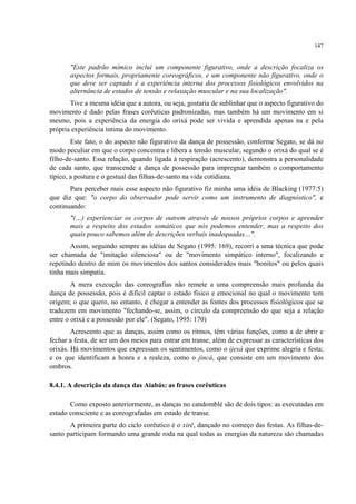 147
"Este padrão mímico inclui um componente figurativo, onde a descrição focaliza os
aspectos formais, propriamente coreográficos, e um componente não figurativo, onde o
que deve ser captado é a experiência interna dos processos fisiológicos envolvidos na
alternância de estados de tensão e relaxação muscular e na sua localização".
Tive a mesma idéia que a autora, ou seja, gostaria de sublinhar que o aspecto figurativo do
movimento é dado pelas frases corêuticas padronizadas, mas também há um movimento em si
mesmo, pois a experiência da energia do orixá pode ser vivida e aprendida apenas na e pela
própria experiência íntima do movimento.
Este fato, o do aspecto não figurativo da dança de possessão, conforme Segato, se dá no
modo peculiar em que o corpo concentra e libera a tensão muscular, segundo o orixá do qual se é
filho-de-santo. Essa relação, quando ligada à respiração (acrescento), demonstra a personalidade
de cada santo, que transcende a dança de possessão para impregnar também o comportamento
típico, a postura e o gestual das filhas-de-santo na vida cotidiana.
Para perceber mais esse aspecto não figurativo fiz minha uma idéia de Blacking (1977:5)
que diz que: "o corpo do observador pode servir como um instrumento de diagnóstico", e
continuando:
"(…) experienciar os corpos de outrem através de nossos próprios corpos e aprender
mais a respeito dos estados somáticos que nós podemos entender, mas a respeito dos
quais pouco sabemos além de descrições verbais inadequadas…".
Assim, seguindo sempre as idéias de Segato (1995: 169), recorri a uma técnica que pode
ser chamada de "imitação silenciosa" ou de "movimento simpático interno", focalizando e
repetindo dentro de mim os movimentos dos santos considerados mais "bonitos" ou pelos quais
tinha mais simpatia.
A mera execução das coreografias não remete a uma compreensão mais profunda da
dança de possessão, pois é difícil captar o estado físico e emocional no qual o movimento tem
origem; o que quero, no entanto, é chegar a entender as fontes dos processos fisiológicos que se
traduzem em movimento "fechando-se, assim, o círculo da compreensão do que seja a relação
entre o orixá e a possessão por ele". (Segato, 1995: 170)
Acrescento que as danças, assim como os ritmos, têm várias funções, como a de abrir e
fechar a festa, de ser um dos meios para entrar em transe, além de expressar as características dos
orixás. Há movimentos que expressam os sentimentos, como o ijexá que exprime alegria e festa;
e os que identificam a honra e a realeza, como o jincá, que consiste em um movimento dos
ombros.
8.4.1. A descrição da dança das Aiabás: as frases corêuticas
Como exposto anteriormente, as danças no candomblé são de dois tipos: as executadas em
estado consciente e as coreografadas em estado de transe.
A primeira parte do ciclo corêutico é o xirê, dançado no começo das festas. As filhas-de-
santo participam formando uma grande roda na qual todas as energias da natureza são chamadas
 