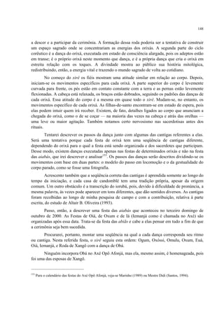 148
a descer e a participar da cerimônia. A formação dessa roda poderia ser a tentativa de construir
um espaço sagrado onde se concentrariam as energias dos orixás. A segunda parte do ciclo
corêutico é a dança do orixá, executada em estado de consciência alargada, pois os adeptos estão
em transe; é o próprio orixá neste momento que dança, e é a própria dança que cria o orixá em
estreita relação com os toques. A divindade mostra ao público sua história mitológica,
redistribuindo, então, a energia vital e trazendo o mundo sagrado de volta ao cotidiano.
No começo do xirê os fiéis mostram uma atitude similar em relação ao corpo. Depois,
iniciam-se os movimentos específicos para cada orixá. A parte superior do corpo é levemente
curvada para frente, os pés estão em contato constante com a terra e as pernas estão levemente
flexionadas. A cabeça está relaxada, os braços estão dobrados, seguindo os padrões das danças de
cada orixá. Essa atitude do corpo é a mesma em quase todo o xirê. Mudam-se, no entanto, os
movimentos específico de cada orixá. As filhas-de-santo encontram-se em estado de espera, pois
elas podem intuir quem irá receber. Existem, de fato, detalhes ligados ao corpo que anunciam a
chegada do orixá, como o de se coçar — na maioria das vezes na cabeça e atrás das orelhas —
uma leve ou maior agitação. Também notamos certo nervosismo nas sacerdotisas antes dos
rituais.
Tentarei descrever os passos da dança junto com algumas das cantigas referentes a elas.
Será uma tentativa porque cada festa de orixá tem uma seqüência de cantigas diferente,
dependendo do orixá para o qual a festa está sendo organizada e dos sacerdotes que participam.
Desse modo, existem danças executadas apenas nas festas de determinados orixás e não na festa
das aiabás, que irei descrever e analisar153
. Os passos das danças serão descritos dividindo-se os
movimentos com base em duas partes: o modelo do passo em locomoção e o da gestualidade do
corpo parado, como se fosse uma fotografia.
Acrescento também que a seqüência correta das cantigas é aprendida somente ao longo do
tempo da iniciação, e cada casa de candomblé tem uma tradição própria, apesar da origem
comum. Um outro obstáculo é a transcrição do iorubá, pois, devido à dificuldade de pronúncia, a
mesma palavra, às vezes pode aparecer em tons diferentes, que dão sentidos diversos. As cantigas
foram recolhidas ao longo de minha pesquisa de campo e com a contribuição, relativa à parte
escrita, do estudo de Altair B. Oliveira (1993).
Passo, então, a descrever uma festa das aiabás que aconteceu no terceiro domingo de
outubro de 2000. As Festas de Oiá, de Oxum e de Iá (Iemanjá como é chamada no Axé) são
organizadas após essa data. Trata-se da festa das abiãs e cabe a elas pensar em tudo a fim de que
a cerimônia seja bem sucedida.
Procurarei, portanto, montar uma seqüência na qual a cada dança corresponda seu ritmo
ou cantiga. Nesta referida festa, o xirê seguiu esta ordem: Ogum, Oxóssi, Omulu, Oxum, Euá,
Oiá, Iemanjá, e Roda de Xangô com a dança de Obá.
Ninguém incorpora Obá no Axé Opô Afonjá, mas ela, mesmo assim, é homenageada, pois
foi uma das esposas de Xangô.
153
Para o calendário das festas do Axé Opô Afonjá, veja-se Marinho (1989) ou Mestre Didi (Santos, 1994).
 