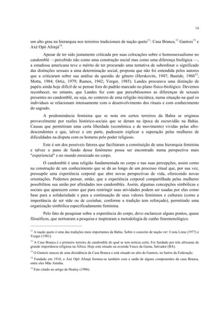 14
um alto grau na hierarquia nos terreiros tradicionais de nação queto11
: Casa Branca,12
Gantois13
e
Axé Opô Afonjá14
.
Apesar de ter sido justamente criticada por suas colocações sobre o homossexualismo no
candomblé —percebido não como uma construção social mas como uma diferença biológica —,
a estudiosa americana teve o mérito de ter procurado uma tentativa de subordinar o significado
das distinções sexuais a uma determinação social, proposta que não foi entendida pelos autores
que a criticaram sobre sua análise da questão de gênero (Herskovits, 1947; Bastide, 196015
;
Motta, 1984; Ortiz, 1979; Ramos, 1942; Verger, 1985). Landes procurava uma distinção de
papéis ainda hoje difícil de se pensar fora do padrão marcado no plano físico-biológico. Devemos
reconhecer, no entanto, que Landes fez com que percebêssemos as diferenças de sexuais
presentes no candomblé, ou seja, no contexto de uma religião iniciática, numa situação na qual os
indivíduos se relacionam intensamente com o desenvolvimento dos rituais e com conhecimento
do sagrado.
A predominância feminina que se nota em certos terreiros da Bahia se originou
provavelmente por razões histórico-sociais que se deram na época da escravidão na Bahia.
Causas que permitiram uma certa liberdade (econômica e de movimento) vividas pelas afro-
descendentes e que, talvez e em parte, pudessem explicar a superação pelas mulheres de
dificuldades na disputa com os homens pelo poder religioso.
Este é um dos possíveis fatores que facilitaram a constituição de uma hierarquia feminina
e talvez o pano de fundo desse fenômeno possa ser encontrado numa perspectiva mais
"experiencial" e no mundo enraizado no corpo.
O candomblé é uma religião fundamentada no corpo e nas suas percepções, assim como
na construção de um conhecimento que se dá ao longo de um processo ritual que, por sua vez,
pressupõe uma experiência corporal que abre novas perspectivas de vida, oferecendo novas
orientações. Podemos pensar, então, que a experiência corporal compartilhada pelas mulheres
possibilitou sua união por afinidades nos candomblés. Assim, algumas concepções simbólicas e
sociais que aparecem como que para restringir suas atividades podem ser usadas por elas como
base para a solidariedade e para a continuação de seus valores femininos e culturais (como a
importância de ser mãe ou de cozinhar, conforme a tradição tem reforçado), permitindo uma
organização simbólica especificadamente feminina.
Pelo fato de pesquisar sobre a experiência do corpo, devo esclarecer alguns pontos, quase
filosóficos, que nortearam a pesquisa e inspiraram a metodologia de cunho fenomenológico.
11
A nação queto é uma das tradições mais importantes da Bahia. Sobre o conceito de nação ver: Costa Lima (1977) e
Verger (1981).
12
A Casa Branca é o primeiro terreiro de candomblé do qual se tem notícia certa. Foi fundado por três africanas de
grande importância religiosa na África. Hoje está situado na avenida Vasco da Gama, Salvador (BA).
13
O Gantois nasceu de uma dissidência da Casa Branca e está situado no alto do Gantois, no bairro da Federação.
14
Fundado em 1910, o Axé Opô Afonjá formou-se também com a saída de alguns componentes da casa Branca,
entre eles Mãe Aninha.
15
Fato citado no artigo de Healey (1996).
 