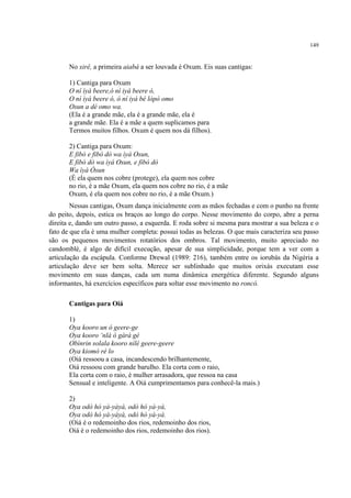 149
No xirê, a primeira aiabá a ser louvada é Oxum. Eis suas cantigas:
1) Cantiga para Oxum
O ní ìyá beere,ó ní iyá beere ó,
O ní ìyá beere ó, ó ní iyá bé lòpò omo
Osun a dé omo wa.
(Ela é a grande mãe, ela é a grande mãe, ela é
a grande mãe. Ela é a mãe a quem suplicamos para
Termos muitos filhos. Oxum é quem nos dá filhos).
2) Cantiga para Oxum:
E fibó e fibò dò wa ìyá Osun,
E fibó dò wa ìyá Osun, e fibò dò
Wa ìyá Òsun
(É ela quem nos cobre (protege), ela quem nos cobre
no rio, é a mãe Oxum, ela quem nos cobre no rio, é a mãe
Oxum, é ela quem nos cobre no rio, é a mãe Oxum.)
Nessas cantigas, Oxum dança inicialmente com as mãos fechadas e com o punho na frente
do peito, depois, estica os braços ao longo do corpo. Nesse movimento do corpo, abre a perna
direita e, dando um outro passo, a esquerda. E roda sobre si mesma para mostrar a sua beleza e o
fato de que ela é uma mulher completa: possui todas as belezas. O que mais caracteriza seu passo
são os pequenos movimentos rotatórios dos ombros. Tal movimento, muito apreciado no
candomblé, é algo de difícil execução, apesar de sua simplicidade, porque tem a ver com a
articulação da escápula. Conforme Drewal (1989: 216), também entre os iorubás da Nigéria a
articulação deve ser bem solta. Merece ser sublinhado que muitos orixás executam esse
movimento em suas danças, cada um numa dinâmica energética diferente. Segundo alguns
informantes, há exercícios específicos para soltar esse movimento no roncó.
Cantigas para Oiá
1)
Oya kooro un ó geere-ge
Oya kooro ‘nlá ó gàrá gé
Obìnrin solala kooro nílé geere-geere
Oya kiomò ré lo
(Oiá ressoou a casa, incandescendo brilhantemente,
Oiá ressoou com grande barulho. Ela corta com o raio,
Ela corta com o raio, é mulher arrasadora, que ressoa na casa
Sensual e inteligente. A Oiá cumprimentamos para conhecê-la mais.)
2)
Oya odò hó yà-yàyà, odò hó yà-yà,
Oya odò hó yà-yàyà, odò hó yà-yà.
(Oiá é o redemoinho dos rios, redemoinho dos rios,
Oiá é o redemoinho dos rios, redemoinho dos rios).
 