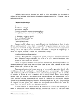150
Dança-se com os braços esticados para frente na altura dos ombros, que se dobram na
articulação dos cotovelos; depois, os braços balançam-se para o lado direito e esquerdo, como se
estivessem ao vento.
Cantigas para Iemanjá
1)
Marabo aio, Iemanjá,
Marabo aio, Iemanjá
(Estamos protegidos , agora estamos satisfeitos.
Iemanjá nos protege e nos enche de satisfação).
2) Orisa ìyá e sogbé iyá dé gbé,
Orisà iyá iyá sogbé iyá dé gbé
(O orixá é a nossa mãe.
Oh mãe, protegei-nos)
Dança-se em fila indiana, com os braços dobrados e as mãos fechadas na frente do peito,
abrindo-se alternadamente o braço direito e o esquerdo. A cabeça movimenta-se levemente, como
se seguisse o movimento da água. Disseram-me que essa série de movimentos representava
Iemanjá com as suas espadas, mas o movimento todo lembra as brânquias de um peixe que se
abrem para respirar, enquanto a cabeça, leve, se movimenta na água.
Uma informante nigeriana me disse:
"Iemanjá, Mammyi Water, é um peixe, um grande peixe que se transforma em mulher.
Antes que chegassem os brancos ela saía do rio, lá na áfrica, após terem chegado todos
aqueles turistas, ela não quis sair mais."
Depois do toque que chama os orixás e após as incorporações, desceram para a festa: Oiá
incorporada em duas filhas, Oxum, em dois filhos, Nanã, em dois filhos, Iemanjá, em uma filha,
Ogum, em um filho e Oxóssi, em dois filhos.
Durante essa fase do ritual podem acontecer as incorporações, que, aliás, não são todas
simultâneas. A forma da gestualidade e a intensidade que ocorre na incorporação é diferente para
cada orixá. Como pude observar no barravento154
, o movimento do corpo que a filha-de-santo faz
no momento da descida do orixá de Oiá-Iansã é o de rotação sobre si mesma, com os braços
abertos, como que imitando o movimento de um furacão. Quando uma filha-de-santo cai no
santo, continua dançando, mas fora da roda sagrada. É claramente perceptível uma mudança
interna, porque a dança é muito mais fluida e o corpo desliza no chão. Às vezes, o movimento é
tão rápido e leve, que parece "algo" voando, sem uma direção precisa. Depois da "caída" das
outras filhas, os orixás são levados para serem paramentados.
E assim começam as danças chamadas de primeiras de dar rum, elas servem para os
orixás se sintonizarem com o atabaque principal, o rum e com o alabê. As três aiabás: Oiá,
154
Barravento também é o nome de um toque.
 