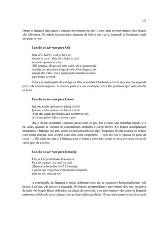 151
Oxum e Iemanjá têm quase o mesmo movimento no dar o rum, mas os movimentos dos braços
são diferentes. Os orixás incorporados esperam de lado a sua vez e, seguindo a hierarquia, cada
um pega o rum.
Canção de dar rum para Oiá
Oya dé e láárí ó ó ní jé kàrá ló
Jínnòn si àwa’. Oya dé e láárí ó, ó ní
Jé kàrá ó jìnnòn si àwa.
(Oiá chegou, ela possui alto valor, ela é quem pode
mandar os raios para longe de nós. Oiá chegou, ela
possui alto valor, ela é quem pode mandar os raios
para longe de nós).
Com a primeira parte da cantiga os fiéis convidam Oiá-Iansã a entrar em casa. Na segunda
parte, ela é homenageada. A terceira parte é a sua exaltação: ela é tão poderosa que pode afastar
os raios.
Canção de dar rum para Oxum
Iyá omì ní ibú odòomi rò Orisà ó lé lé
Iyá omì ní ibú odòomi rò Orisà ó lé lé
(Mãe das águas profundas que correm no rio,
orixá que paira sobre a nossa casa)
Oiá e Oxum executam o mesmo passo com os pés. Ele é como um caminhar rápido, e o
pé, atrás, quando se levanta no contratempo, empurra o corpo inteiro. Os braços acompanham
alternando o balanço dos pés, como se procurassem por algo. Enquanto Oxum balança os braços
com muita energia, mas sempre com uma certa coqueteria — pois ela traz a riqueza no pano da
costa —, Oiá pega na saia e a balança para a frente e para trás, como se essa estivesse cheia do
vento que ela espalha.
Canção de dar rum para Iemanjá
Kíní jé k'ní jé olódodò Yemonja ó
Ki a sòró péléé, iyá odò iyá odò
(Quem é a dona dos rios? É Iemanjá
a quem nos dirigimos expressando simpatia,
mãe do rio, mãe do rio)
A coreografia de Iemanjá é muito diferente, pois ela se locomove horizontalmente: três
passos à direita, três passos à esquerda. Os braços acompanham o movimento dos pés, inclusive
de lado. Os braços ficam dobrados, na altura do cotovelo, e os movimentos são como se Iemanjá
estivesse embalando uma criança com as duas mãos paralelas. No terceiro passo dá um leve pulo
 