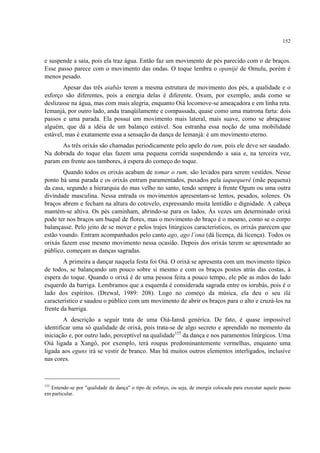 152
e suspende a saia, pois ela traz água. Então faz um movimento de pés parecido com o de braços.
Esse passo parece com o movimento das ondas. O toque lembra o opanijé de Omulu, porém é
menos pesado.
Apesar das três aiabás terem a mesma estrutura de movimento dos pés, a qualidade e o
esforço são diferentes, pois a energia delas é diferente. Oxum, por exemplo, anda como se
deslizasse na água, mas com mais alegria, enquanto Oiá locomove-se ameaçadora e em linha reta.
Iemanjá, por outro lado, anda tranqüilamente e compassada, quase como uma matrona farta: dois
passos e uma parada. Ela possui um movimento mais lateral, mais suave, como se abraçasse
alguém, que dá a idéia de um balanço estável. Soa estranha essa noção de uma mobilidade
estável, mas é exatamente essa a sensação da dança de Iemanjá: é um movimento eterno.
As três orixás são chamadas periodicamente pelo apelo do rum, pois ele deve ser saudado.
Na dobrada do toque elas fazem uma pequena corrida suspendendo a saia e, na terceira vez,
param em frente aos tambores, à espera do começo do toque.
Quando todos os orixás acabam de tomar o rum, são levados para serem vestidos. Nesse
ponto há uma parada e os orixás entram paramentados, puxados pela iaquequerê (mãe pequena)
da casa, segundo a hierarquia do mas velho no santo, tendo sempre à frente Ogum ou uma outra
divindade masculina. Nessa entrada os movimentos apresentam-se lentos, pesados, solenes. Os
braços abrem e fecham na altura do cotovelo, expressando muita lentidão e dignidade. A cabeça
mantém-se altiva. Os pés caminham, abrindo-se para os lados. Às vezes um determinado orixá
pode ter nos braços um buquê de flores, mas o movimento do braço é o mesmo, como se o corpo
balançasse. Pelo jeito de se mover e pelos trajes litúrgicos característicos, os orixás parecem que
estão voando. Entram acompanhados pelo canto ago, ago l´ona (dá licença, dá licença). Todos os
orixás fazem esse mesmo movimento nessa ocasião. Depois dos orixás terem se apresentado ao
público, começam as danças sagradas.
A primeira a dançar naquela festa foi Oiá. O orixá se apresenta com um movimento típico
de todos, se balançando um pouco sobre si mesmo e com os braços postos atrás das costas, à
espera do toque. Quando o orixá é de uma pessoa feita a pouco tempo, ele põe as mãos do lado
esquerdo da barriga. Lembramos que a esquerda é considerada sagrada entre os iorubás, pois é o
lado dos espíritos. (Drewal, 1989: 208). Logo no começo da música, ela deu o seu ilá
característico e saudou o público com um movimento de abrir os braços para o alto e cruzá-los na
frente da barriga.
A descrição a seguir trata de uma Oiá-Iansã genérica. De fato, é quase impossível
identificar uma só qualidade de orixá, pois trata-se de algo secreto e aprendido no momento da
iniciação e, por outro lado, perceptível na qualidade155
da dança e nos paramentos litúrgicos. Uma
Oiá ligada a Xangô, por exemplo, terá roupas predominantemente vermelhas, enquanto uma
ligada aos eguns irá se vestir de branco. Mas há muitos outros elementos interligados, inclusive
nas cores.
155
Entende-se por "qualidade da dança" o tipo de esforço, ou seja, de energia colocada para executar aquele passo
em particular.
 