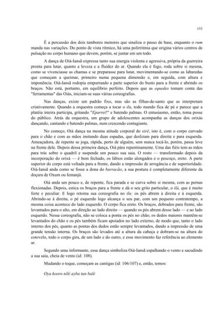 153
É a percussão dos dois tambores menores que sinaliza o passo de base, enquanto o rum
manda nas variações. Do ponto de vista rítmico, há uma polirritmia que origina vários centros de
pulsação no corpo humano que devem, porém, se juntar em um todo.
A dança de Oiá-Iansã expressa tanto sua energia violenta e agressiva, própria da guerreira
pronta para lutar, quanto a leveza e a fluidez do ar. Quando ela é fogo, roda sobre si mesma,
como se vivenciasse as chamas e se preparasse para lutar, movimentando-se como as labaredas
que começam a queimar, primeiro numa pequena dimensão e, em seguida, com altura e
imponência. Oiá-Iansã rodopia empurrando a parte superior do busto para a frente e abrindo os
braços. Não está, portanto, em equilíbrio perfeito. Depois que as equedes tomam conta das
"ferramentas" das Oiás, iniciam-se suas várias coreografias.
Nas danças, existe um padrão fixo, mas são as filhas-de-santo que as interpretam
criativamente. Quando a orquestra começa a tocar o ilu, todo mundo fica de pé e parece que a
platéia inteira participa, gritando "Eparrei!" e batendo palmas. O entusiasmo, então, toma posse
do público. Atrás da orquestra, um grupo de adolescentes acompanha as danças dos orixás
dançando, cantando e batendo palmas, num crescendo contagiante.
No começo, Oiá dança na mesma atitude corporal do xirê, isto é, com o corpo curvado
para o chão e com as mãos imitando duas espadas, que deslizam para direita e para esquerda.
Ameaçadora, de repente se joga, rápida, perto de alguém, sem nunca tocá-lo, porém, passa leve
na frente dele. Depois dessa primeira dança, Oiá pára repentinamente. Uma das fiéis tem as mãos
para trás sobre o quadril e suspende um pouco sua saia. O rosto — transformado depois da
incorporação do orixá — é bem fechado, os lábios estão alongados e o pescoço, ereto. A parte
superior do corpo está voltada para a frente, dando a impressão de arrogância e de superioridade.
Oiá-Iansã anda como se fosse a dona do barracão, a sua postura é completamente diferente da
doçura de Oxum ou Iemanjá.
Oiá anda um pouco e, de repente, fica parada e se curva sobre si mesma, com as pernas
flexionadas. Depois, estica os braços para a frente e dá o seu grito particular, o ilá, que é muito
forte e peculiar. E logo retoma sua coreografia no ilu: os pés abrem à direita e à esquerda.
Abrindo-se à direita, o pé esquerdo logo alcança o seu par, com um pequeno contratempo, a
mesma coisa acontece do lado esquerdo. O corpo fica ereto. Os braços, dobrados para frente, são
levantados para o alto, em direção ao lado direito — quando os pés abrem desse lado — e ao lado
esquerdo. Nessa coreografia, não se coloca a ponta os pés no chão; os dedos maiores mantêm-se
levantados do chão e os pés também ficam apoiados no lado externo, de modo que, tanto o lado
interno dos pés, quanto as pontas dos dedos estão sempre levantados, dando a impressão de uma
grande tensão interna. Os braços são levados até a altura da cabeça e dobram-se na altura do
cotovelo, todo o corpo gira, de um lado e do outro, e esse movimento faz referência ao elemento
ar.
Segundo uma informante, essa dança simboliza Oiá-Iansã espalhando o vento e sacudindo
a sua saia, cheia de vento (id: 108).
Mudando o toque, começam as cantigas (id: 106/107) e, então, temos:
Oya kooro nílé ayba tun balé
 