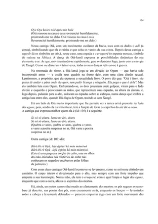 154
Oya Oya kooro nílé ayba tun balé
(Oiá ressoou na casa e eu a reverenciei humildemente,
prostrando-me no chão. Oiá ressoou na casa e eu a
Reverenciei humildemente, prostrando-me no chão.)
Nessa cantiga Oiá, com um movimento oscilante da bacia, toca com os dedos o adê (a
coroa), simbolizando que ela é rainha e que solta os ventos da sua coroa. Depois dessa cantiga a
equede dá os símbolos ao orixá, nesse caso, uma espada e o eruquerê (o espanta moscas, símbolo
de realeza na África). A dança de Oiá-Iansã expressa as possibilidades dinâmicas do seu
elemento, o ar. Ar que, movimentando-se rapidamente, gera o elemento fogo, junto com a energia
de Xangô. Como me disseram várias vezes, todas as suas danças referem-se à guerra.
Na retomada do ritmo, a Oiá-Iansã joga-se em direção de Ogum — que havia sido
incorporado antes — e oscila seus quadris na frente dele, com uma clara alusão sexual.
Lembremos, a propósito, que ela expressa a sexualidade livre. O povo diz que: "Oiá é livre, ela
gosta de andar e pára onde ela quer, sem pedir licença a ninguém. Ela pega o que é dela". Mas
ela também luta com Ogum. Enfrentando-se, os dois procuram onde golpear, viram para o lado
direito e esquerdo e posicionam as mãos, que representam suas espadas, na altura da cintura, e,
logo depois, pulando para o alto, colocam as espadas sobre as cabeças, numa dança que lembra a
antiga luta entre eles, quando Oiá fugiu de Ogum, traindo-o com Xangô.
Há um lado de Oiá muito importante que lhe permite ser a única orixá presente na festa
dos eguns, pois, sendo ela o elemento ar, tem a função de levar os espíritos do aiê até o orum.
A cantiga que expressa melhor quem ela é (id: 105) é a seguinte:
Só só só ekuru, Iansa no Ibó, ekuru
Só só só ekuru, Iansa no Ibó, ekuru.
(Quebra o vento, quebra o vento, quebra o vento.
e varre a poeira suspensa no ar, Oiá varre a poeira
suspensa no ar.)
Outra cantiga (id: 107) diz:
Bíírí ibí ré Oyá, lojú ògbéri kò mòn mònriwó
Bíírí ibí ré Oyá . lojú ògbéri kò mòn mònriwó.
(Esta é uma pequena porção do culto, mas os olhos
dos não-iniciados nos mistérios do culto não
conhecem os segredos encobertos pelas folhas
da palmeira.)
Com essas duas cantigas Oiá-Iansã locomove-se levemente, como se estivesse abrindo um
caminho. O corpo inteiro é direcionado para o alto, mas sempre com um forte impulso que
empurra a sua locomoção. Numa mão, ela tem o eruquerê, com o qual limpa o lugar dos eguns,
enquanto que com a outra, afasta os espíritos dos mortos.
Há, ainda, um outro passo relacionado ao afastamento dos mortos: os pés seguem o passo-
base já descrito, nas pontas dos pés, com cruzamento atrás, enquanto os braços — levantados
sobre a cabeça e levemente dobrados — parecem empurrar algo com um forte movimento das
 