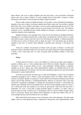 155
mãos abertas, mas com os dedos fechados para dar mais força a esse movimento. Oiá-Iansã
parece voar, com o corpo a deslizar. Às vezes, quando ela leva numa mão o eruquerê, a altura
dos braços é mais baixa. Com esse gesto ela limpa o lugar dos mortos.
Ocorre, então, uma troca rápida da música. O orixá pára e corre na direção dos atabaques,
pegando a saia com as mãos, com passos rápidos para frente e para trás. Essa corrida é repetida
pelo menos três vezes. Durante essa dança, o orixá sai pela entrada principal do barracão. Oiá,
assim como Omulu e Ogum, podem sair do barracão porque são orixás de "rua". Ela saúda os
ancestrais e Exu, o guardião da porta. Saúda também os atabaques, a mãe-de-santo e os outros
membros religiosos mais importantes.
Quando Oiá pára, como qualquer outro orixá, faz um movimento de saudação particular,
chamado jincá. Um frêmito percorre-lhe o corpo inteiro, da cabeça até o fim das costas, e o corpo
todo dobra-se para a frente e para trás. Esse é um movimento de saudação. A cabeça permanece
em linha com as costas. Os braços caem ao longo do corpo. É um movimento que, de dentro,
espalha-se para fora. As pernas ficam dobradas e paralelas para sustentar o movimento das
costas.
Antes de ir embora, ela posiciona os braços como que para se abraçar e os abre para
abençoar a todos e distribuir energia. Faz esse gesto com a parte superior do corpo inclinada para
a frente e com a bacia para trás. Às vezes, ao passar perto do público, abraça os fiéis mais
próximos.
Oxum
A dança típica de Oxum é o ijexá, que também é o nome de um toque muito popular e
querido na Bahia, pois é o ritmo adotado pelo afoxé Filhos de Gandhi. Quando os tambores
começam a tocar, as pessoas pulam em pé e logo participam, batendo palmas e seguindo,
sentadas ou de pé, a dança, que, sendo aparentemente simples, na realidade precisa de uma
grande sincronização dos movimentos e de uma sutil consciência corporal, pois seus movimentos
são pequenos e quase imperceptíveis.
O centro do movimento de Oxum que é a dona da fertilidade, é a bacia. Seu movimento
ondulatório propaga-se até os ombros, como uma pequena onda. Os ombros rodam sobre si
mesmos, levemente, ligando-se ao pescoço. Os pés fazem um movimento de abertura seja do lado
direito, seja do lado esquerdo, e, contemporaneamente, abram-se os cotovelos. Mas o que mais
caracteriza e manifesta a qualidade e a energia dos movimentos de Oxum é o movimento dos
ombros, que é diferente do jincá de Iemanjá, pois o de Oxum é mais redondo, mais leve, suave, e
ela o utiliza para atrair seus amantes ou as coisas de que precisa. Cada orixá tem suas artes e
artimanhas. Às vezes o orixá pára e dança mexendo apenas os ombros e as mãos, como se
quisesse atrair as coisas, e desliza, leve e verticalmente, como se estivesse dentro da água, enfim,
como se esvaecesse. Dizem que a famosa ebômi Pinguinho, ao rodar seus ombros, fazia cair no
santo qualquer pessoa, tanto era cheia de axé a sua dança.
Mais tarde Oxum inicia outra vez seu movimento com os pés dançantes. Ela anda muito
rápido, como se tivesse patins por baixo, e aproxima-se das pessoas, mas, repentinamente, muda
 