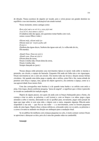 156
de direção. Nunca acontece de alguém ser tocado, pois o orixá possui um grande domínio no
equilíbrio e nos movimentos, inalcançável em estado normal.
Nesse momento, temos cantigas como:
Rora yéyé omi a sa wé ré o, rora yéyé omi
A sa wé ré, àwa omon e yéyé ó
(Cuidadosa mãe das águas, nós queremos tomar banho com você,
somos vossos filhos ó mãe.)
Olóomi máà, olóomi máà iyo
Olóomi máà iyó `wnyin ayaba odò
O yéyé ó.
(Senhora das águas doces, Senhora das águas sem sal, é a velha mãe do rio,
Oh mamãe).
Aláadé Osun, Osun mi yéyé ó,
Aláadé osun, Osun mi yéyé ó
(Oxum dona da coroa,
Oxum é minha mãe, Oxum dona da coroa,
Oxum é minha mãe.
Sempre dançada no ijexá.)
Nessas danças estão presentes seus movimentos típicos (o ijexá): roda sobre si mesma e
preenche, em círculo, o espaço do barracão. Enquanto Oiá anda em linha reta e em ziguezague,
Oxum movimenta-se em e com um círculo. Ela mostra toda sua leveza e doçura nessas formas
circulares. Até quando uma delas pega a espada, não a utiliza, como Oiá o faz, numa atitude de
penetrar com força o espaço, mas, apesar do objeto agressivo, ela contorna o espaço, como se a
sua agressividade fosse menos forte.
Uma das coreografias mais bonitas é a de quando toma banho e se enfeita com anéis e
jóias. Este toque, dizem conforme pesquisa, "puxa do angola", a significar que o ritmo é parecido
ao tocado no candomblé de tradição angola.
Depois de alguns passos, nos quais ela anda com os braços balançando para a frente, ela
começa a tirar os anéis, as pulseiras, o adê (coroa) e, com os braços e as mãos, pega a água
atirando-a sobre si mesma, abaixando-se até se ajoelhar para, novamente, pegar outra porção de
água que joga sobre si com uma mão, e depois com a outra, enquanto algumas filha-de-santo
suspendem a sua saia — que fica ao seu redor — e a movimentam, como se fossem pequenas
ondas de uma lagoa. Depois disso a deusa enfeita-se, colocando outra vez os anéis, as pulseiras e
a coroa e levanta-se andando em direção aos atabaques para a saudação ritual.
Se no público há mulheres com crianças pequenas no colo, é muito comum vermos Oxum
se aproximar e abençoar os dois, pois ela é uma das grandes mães no candomblé.
Iemanjá
 