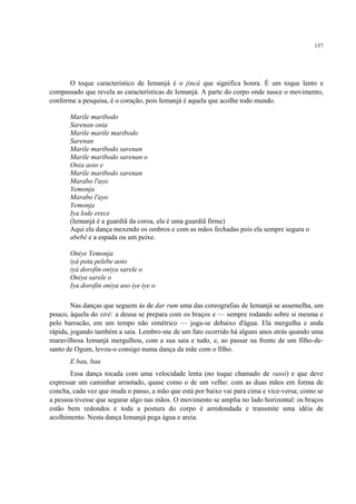 157
O toque característico de Iemanjá é o jincá que significa honra. É um toque lento e
compassado que revela as características de Iemanjá. A parte do corpo onde nasce o movimento,
conforme a pesquisa, é o coração, pois Iemanjá é aquela que acolhe todo mundo.
Marile maribodo
Sarenan onia
Marile marile maribodo
Sarenan
Marile maribodo sarenan
Marile maribodo sarenan o
Onia aoio e
Marile maribodo sarenan
Marabo l'ayo
Yemonja
Marabo l'ayo
Yemonja
Iya lode erece
(Iemanjá é a guardiã da coroa, ela é uma guardiã firme)
Aqui ela dança mexendo os ombros e com as mãos fechadas pois ela sempre segura o
abebê e a espada ou um peixe.
Oniye Yemonja
iyá pota pelebe aoio
iyá dorofin oniya sarele o
Oniya sarele o
Iya dorofin oniya aso iye iye o
Nas danças que seguem às de dar rum uma das coreografias de Iemanjá se assemelha, um
pouco, àquela do xirê: a deusa se prepara com os braços e — sempre rodando sobre si mesma e
pelo barracão, em um tempo não simétrico — joga-se debaixo d'água. Ela mergulha e anda
rápida, jogando também a saia. Lembro-me de um fato ocorrido há alguns anos atrás quando uma
maravilhosa Iemanjá mergulhou, com a sua saia e tudo, e, ao passar na frente de um filho-de-
santo de Ogum, levou-o consigo numa dança da mãe com o filho.
E bau, bau
Essa dança tocada com uma velocidade lenta (no toque chamado de vassi) e que deve
expressar um caminhar arrastado, quase como o de um velho: com as duas mãos em forma de
concha, cada vez que muda o passo, a mão que está por baixo vai para cima e vice-versa; como se
a pessoa tivesse que segurar algo nas mãos. O movimento se amplia no lado horizontal: os braços
estão bem redondos e toda a postura do corpo é arredondada e transmite uma idéia de
acolhimento. Nesta dança Iemanjá pega água e areia.
 